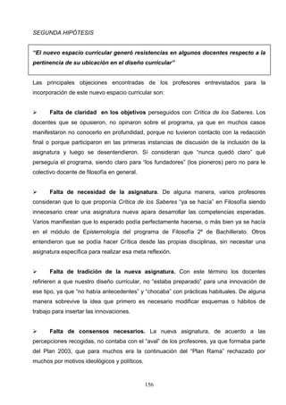 SEGUNDA HIPÓTESIS


“El nuevo espacio curricular generó resistencias en algunos docentes respecto a la
pertinencia de su ubicación en el diseño curricular”


Las principales objeciones encontradas de los profesores entrevistados para la
incorporación de este nuevo espacio curricular son:


     Falta de claridad en los objetivos perseguidos con Crítica de los Saberes. Los
docentes que se opusieron, no opinaron sobre el programa, ya que en muchos casos
manifestaron no conocerlo en profundidad, porque no tuvieron contacto con la redacción
final o porque participaron en las primeras instancias de discusión de la inclusión de la
asignatura y luego se desentendieron. Sí consideran que “nunca quedó claro” qué
perseguía el programa, siendo claro para “los fundadores” (los pioneros) pero no para le
colectivo docente de filosofía en general.


     Falta de necesidad de la asignatura. De alguna manera, varios profesores
consideran que lo que proponía Crítica de los Saberes “ya se hacía” en Filosofía siendo
innecesario crear una asignatura nueva apara desarrollar las competencias esperadas.
Varios manifiestan que lo esperado podía perfectamente hacerse, o más bien ya se hacía
en el módulo de Epistemología del programa de Filosofía 2º de Bachillerato. Otros
entendieron que se podía hacer Crítica desde las propias disciplinas, sin necesitar una
asignatura específica para realizar esa meta reflexión.


     Falta de tradición de la nueva asignatura. Con este término los docentes
refirieren a que nuestro diseño curricular, no “estaba preparado” para una innovación de
ese tipo, ya que “no había antecedentes” y “chocaba” con prácticas habituales. De alguna
manera sobrevive la idea que primero es necesario modificar esquemas o hábitos de
trabajo para insertar las innovaciones.


     Falta de consensos necesarios. La nueva asignatura, de acuerdo a las
percepciones recogidas, no contaba con el “aval” de los profesores, ya que formaba parte
del Plan 2003, que para muchos era la continuación del “Plan Rama” rechazado por
muchos por motivos ideológicos y políticos.



                                              156
 
