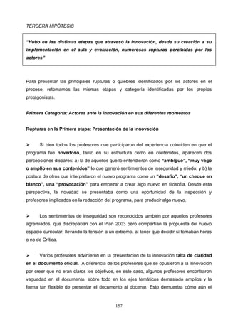 TERCERA HIPÓTESIS


“Hubo en las distintas etapas que atravesó la innovación, desde su creación a su
implementación en el aula y evaluación, numerosas rupturas percibidas por los
actores”




Para presentar las principales rupturas o quiebres identificados por los actores en el
proceso, retomamos las mismas etapas y categoría identificadas por los propios
protagonistas.


Primera Categoría: Actores ante la innovación en sus diferentes momentos


Rupturas en la Primera etapa: Presentación de la innovación


     Si bien todos los profesores que participaron del experiencia coinciden en que el
programa fue novedoso, tanto en su estructura como en contenidos, aparecen dos
percepciones dispares: a) la de aquellos que lo entendieron como “ambiguo”, “muy vago
o amplio en sus contenidos” lo que generó sentimientos de inseguridad y miedo; y b) la
postura de otros que interpretaron el nuevo programa como un “desafío”, “un cheque en
blanco”, una “provocación” para empezar a crear algo nuevo en filosofía. Desde esta
perspectiva, la novedad se presentaba como una oportunidad de la inspección y
profesores implicados en la redacción del programa, para producir algo nuevo.


     Los sentimientos de inseguridad son reconocidos también por aquellos profesores
agremiados, que discrepaban con el Plan 2003 pero compartían la propuesta del nuevo
espacio curricular, llevando la tensión a un extremo, al tener que decidir si tomaban horas
o no de Crítica.


     Varios profesores advirtieron en la presentación de la innovación falta de claridad
en el documento oficial. A diferencia de los profesores que se opusieron a la innovación
por creer que no eran claros los objetivos, en este caso, algunos profesores encontraron
vaguedad en el documento, sobre todo en los ejes temáticos demasiado amplios y la
forma tan flexible de presentar el documento al docente. Esto demuestra cómo aún el



                                           157
 