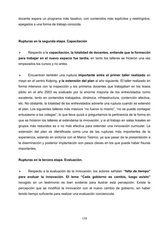 docente espera un programa más taxativo, con contenidos más explícitos y restringidos,
apegados a una forma de trabajo conocida.




Rupturas en la segunda etapa. Capacitación


     Respecto a la capacitación, la totalidad de docentes, entiende que la formación
para trabajar en el nuevo espacio fue tardía, en tanto los talleres se hicieron una vez
empezados los cursos y no antes.


     Encuentran también una ruptura importante entre el primer taller realizado en
mayo en el centro Kolping, y la extensión del plan al año siguiente. El taller realizado en
forma intensiva con la inspección y los primeros docentes que trabajaban en los liceos
piloto en el año 2003 es evaluado por la enorme mayoría de los entrevistados como
excelente, tanto en contenidos trabajados, dinámica, infraestructura, contención afectiva,
etc. No obstante, la totalidad de los entrevistados advierte una ruptura cuando se extendió
el plan. Los siguientes talleres más masivos “no fueron lo mismo”, “no se puede contagiar
entusiasmo a los colegas”, lo que lleva quizá a preguntarnos la pertinencia de la forma en
que se hicieron los talleres al extenderse la innovación, y si el trabajo en salas liceales en
grupos más reducidos es o no más efectiva para extender una innovación curricular. La
extensión del plan es identificada como una de las rupturas más importantes de la
experiencia, estando en sintonía con el Marco Teórico, ya que pasar de la presentación a
la diseminación y posterior implantación son pasos claves en los que puede haber fisuras
importantes.


Rupturas en la tercera etapa. Evaluación.


     Respecto a la evaluación de la innovación, los actores señalan “falta de tiempo”
para evaluar la innovación. El lema “Cada gobierno es cambio, luego existo”
recogido en un testimonio es bien evidente para ilustrar esta percepción. Existe la
percepción que se modificó la innovación con el nuevo cambio de gobierno, sin haber
tenido tiempo suficiente para realizar una evaluación concienzuda.




                                             158
 