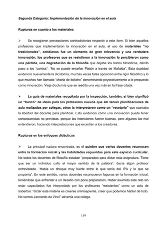 Segunda Categoría: Implementación de la innovación en el aula


Rupturas en cuanto a los materiales


     Se recogieron percepciones contradictorias respecto a este ítem. Si bien aquellos
profesores que implementaron la innovación en el aula, el uso de materiales “no
tradicionales”, cotidianos fue un elemento de gran relevancia y una verdadera
innovación, los profesores que se resistieron a la innovación lo percibieron como
una pérdida, una degradación de la filosofía que dejaba los textos filosóficos, dando
paso a los “comics”. “No se puede enseñar Platón a través de Mafalda”. Esta dualidad
evidenció nuevamente la dicotomía, muchas veces falsa oposición entre rigor filosófico y lo
que muchos han llamado “charla de boliche” denominando peyorativamente a lo propuesto
como innovación. Vieja dicotomía que se reedita una vez más en la frase citada.


     La guía de materiales recopilada por la inspección, también, si bien significó
un “banco” de ideas para los profesores nuevos que allí tenían planificaciones de
aula realizadas por colegas, otros la interpretaron como un “recetario” que coartaba
la libertad del docente para planificar. Esto evidenció cómo una innovación puede tener
consecuencias no previstas, porque las intenciones fueron buenas, pero algunos las mal
entendieron, haciendo interpretaciones que excedían a los creadores.


Rupturas en los enfoques didácticos


     La principal ruptura encontrada, es el quiebre que varios docentes reconocen
entre la formación inicial y las habilidades requeridas para este espacio curricular.
No todos los docentes de filosofía estaban “preparados para dictar esta asignatura. Tiene
que ser un individuo culto el mayor sentido de la palabra”, decía algún profesor
entrevistado. “Había un choque muy fuerte entre lo que tenía del IPA y lo que se
proponía”. En este sentido, varios docentes reconocieron lagunas en la formación inicial,
teniéndose que enfrentar a un desafío con poca preparación. Haber asumido este reto sin
estar capacitados fue interpretado por los profesores “resistentes” como un acto de
soberbia: “dictar esta materia es creerse omnisapiente, creer que podemos hablar de todo.
No somos Leonardo da Vinci” advertía una colega.




                                           159
 