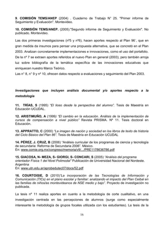 9. COMISIÓN TEMS/ANEP (2004) . Cuaderno de Trabajo N° 25. "Primer informe de
Seguimiento y Evaluación". Montevideo.

10. COMISIÓN TEMS/ANEP. (2005)."Segundo informe de Seguimiento y Evaluación". No
publicado. Montevideo.

Las dos primeras investigaciones (nº5 y nº6), hacen aportes respecto al Plan 96´, que en
gran medida da insumos para pensar una propuesta alternativa, que se concretó en el Plan
2003. Analizan concretamente implementaciones e innovaciones, como el uso del portafolio.
De la nº 7 se extraen aportes referidos al nuevo Plan en general (2003), pero también arroja
luz sobre bibliografía de la temática específica de las innovaciones educativas que
enriquecen nuestro Marco Teórico.
Las n° 8, n° 9 y nº 10, ofrecen datos respecto a evaluaciones y seguimiento del Plan 2003.




Investigaciones que incluyen análisis documental y/o aportes respecto a la
metodología

11. TRÍAS, S (1995) “El liceo desde la perspectiva del alumno”. Tesis de Maestría en
Educación UCUDAL.

12. ARISTIMUÑO, A (1999) “El cambio en la educación. Análisis de la implementación de
cursos de compensación a nivel público” Revista PRISMA. Nº 11. Tesis doctoral en
Educación.

13. APPRATTO, C (2000) “La imagen de nación y sociedad en los libros de texto de historia
del Ciclo Básico del Plan 86”. Tesis de Maestría en Educación UCUDAL

14. PÉREZ, J. CRUZ, B (2006) “Análisis curricular de los programas de ciencia y tecnología
de secundaria: Reforma de Secundaria 2006”. México.
En: www.comie.org.mx/congreso/memoria/v9/.../PRE1178636786.pdf

15. GIACOSA, N- MEZA, S- GIORGI, S- CONCARI, S (2005) “Análisis del programa
orientador Física 1 del Nivel Polimodal” Publicación de Universidad Nacional del Nordeste.
Argentina
En: www.utn.edu.ar/aprobedutec07/docs/52.pdf

16. COURTOISIE, D (2010)“La incorporación de las Tecnologías de Información y
Comunicación (TICs) en el plano escolar y familiar: analizando el impacto del Plan Ceibal en
las familias de niños/as montevideanos de NSE medio y bajo”. Proyecto de investigación no
publicada.

La tesis nº 11 realiza aportes en cuanto a la metodología de corte cualitativo, en una
investigación centrada en las percepciones de alumnos (surge como especialmente
interesante la metodología de grupos focales utilizada con los estudiantes). La tesis de la

                                             16
 