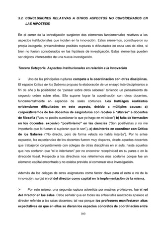 5.2. CONCLUSIONES RELATIVAS A OTROS ASPECTOS NO CONSIDERADOS EN
     LAS HIPÓTESIS


En el correr de la investigación surgieron dos elementos fundamentales relativos a los
aspectos institucionales que inciden en la innovación. Estos elementos, constituyeron su
propia categoría, presentándose posibles rupturas o dificultades en cada uno de ellos, si
bien no fueron considerados en las hipótesis de investigación. Estos elementos pueden
ser objetos interesantes de una nueva investigación.


Tercera Categoría. Aspectos institucionales en relación a la innovación


     Uno de las principales rupturas compete a la coordinación con otras disciplinas.
El espacio Crítica de los Saberes propuso la elaboración de un ensayo interdisciplinarios a
fin de año y la posibilidad de “pensar sobre otros saberes” teniendo un pensamiento de
segundo orden sobre ellos. Ello supone lograr la coordinación con otros docentes,
fundamentalmente    en   espacios   de   salas   comunes.    Los   hallazgos    realizados
evidenciaron dificultades en este aspecto, debido a múltiples causas: a)
corporativismos de los docentes de asignaturas con recelos a “abrirse” a docentes
de filosofía (“Vos no podés cuestionar lo que yo hago en mi clase”) b) falta de formación
en los docentes, excesivo “positivismo” en las ciencias (“Son positivistas y no me
importaría que lo fueran si supieran que lo son”), c) desinterés en coordinar con Crítica
de los Saberes (“No directo, pero de forma velada no había interés”). Por lo antes
expuesto, las experiencias de los docentes fueron muy dispares, desde aquellos docentes
que trabajaron conjuntamente con colegas de otras disciplinas en el aula, hasta aquellos
que nos contaron que “ni lo intentaron” por no encontrar receptividad en su pares o en la
dirección liceal. Respecto a los directivos nos referiremos más adelante porque fue un
elemento capital encontrado y no estaba previsto al comenzar esta investigación.


Además de los colegas de otras asignaturas como factor clave para el éxito o no de la
innovación, surgió el rol del director como capital en la implementación de la misma.


     Por esto mismo, una segunda ruptura advertida por muchos profesores, fue el rol
del director en las salas. Cabe señalar que en todas las entrevistas realizadas aparece el
director referido a las salas docentes; tal vez porque los profesores manifestaron altas
expectativas en que en ellas se dieran los espacios concretos de coordinación entre

                                           160
 