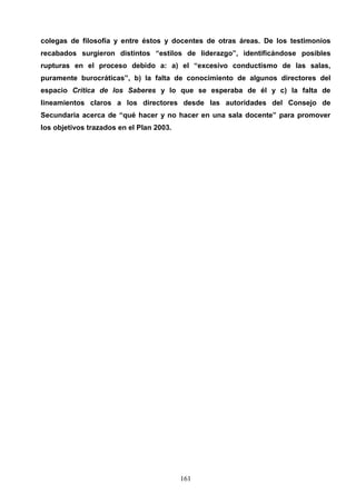 colegas de filosofía y entre éstos y docentes de otras áreas. De los testimonios
recabados surgieron distintos “estilos de liderazgo”, identificándose posibles
rupturas en el proceso debido a: a) el “excesivo conductismo de las salas,
puramente burocráticas”, b) la falta de conocimiento de algunos directores del
espacio Crítica de los Saberes y lo que se esperaba de él y c) la falta de
lineamientos claros a los directores desde las autoridades del Consejo de
Secundaria acerca de “qué hacer y no hacer en una sala docente” para promover
los objetivos trazados en el Plan 2003.




                                          161
 