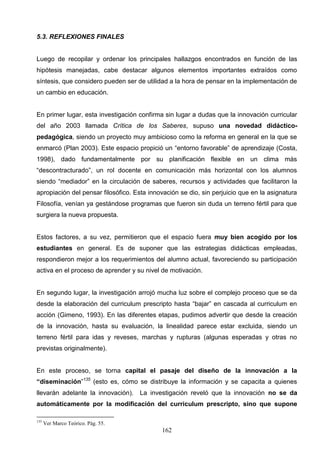 5.3. REFLEXIONES FINALES


Luego de recopilar y ordenar los principales hallazgos encontrados en función de las
hipótesis manejadas, cabe destacar algunos elementos importantes extraídos como
síntesis, que considero pueden ser de utilidad a la hora de pensar en la implementación de
un cambio en educación.


En primer lugar, esta investigación confirma sin lugar a dudas que la innovación curricular
del año 2003 llamada Crítica de los Saberes, supuso una novedad didáctico-
pedagógica, siendo un proyecto muy ambicioso como la reforma en general en la que se
enmarcó (Plan 2003). Este espacio propició un “entorno favorable” de aprendizaje (Costa,
1998), dado fundamentalmente por su planificación flexible en un clima más
“descontracturado”, un rol docente en comunicación más horizontal con los alumnos
siendo “mediador” en la circulación de saberes, recursos y actividades que facilitaron la
apropiación del pensar filosófico. Esta innovación se dio, sin perjuicio que en la asignatura
Filosofía, venían ya gestándose programas que fueron sin duda un terreno fértil para que
surgiera la nueva propuesta.


Estos factores, a su vez, permitieron que el espacio fuera muy bien acogido por los
estudiantes en general. Es de suponer que las estrategias didácticas empleadas,
respondieron mejor a los requerimientos del alumno actual, favoreciendo su participación
activa en el proceso de aprender y su nivel de motivación.


En segundo lugar, la investigación arrojó mucha luz sobre el complejo proceso que se da
desde la elaboración del curriculum prescripto hasta “bajar” en cascada al curriculum en
acción (Gimeno, 1993). En las diferentes etapas, pudimos advertir que desde la creación
de la innovación, hasta su evaluación, la linealidad parece estar excluida, siendo un
terreno fértil para idas y reveses, marchas y rupturas (algunas esperadas y otras no
previstas originalmente).


En este proceso, se torna capital el pasaje del diseño de la innovación a la
“diseminación”135 (esto es, cómo se distribuye la información y se capacita a quienes
llevarán adelante la innovación). La investigación reveló que la innovación no se da
automáticamente por la modificación del curriculum prescripto, sino que supone

135
      Ver Marco Teórico. Pág. 55.
                                            162
 