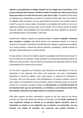 además y principalmente el trabajo conjunto de los colegas que encontraron, en la
primera instancia de formación, sentido al cambio. No basta con saber qué es lo que
tengo que hacer en el aula sino por qué y para qué lo hago. El pequeño primer grupo
de profesores que implementó la innovación, recuerda el primer taller como una instancia
de reflexión sobre la práctica. Fue una oportunidad de formación que se gestó “sobre la
marcha” ya que los cursos habían comenzado. La posibilidad del cambio se dio por la
salida de la soledad que muchas veces vive el docente. Allí se creó la ocasión de debatir
para qué cambiar, qué estrategias eran más eficaces para llevar adelante la innovación,
que materiales daban “más resultado”, entre otros.


Además de la reflexión conjunta, los docentes pudieron “sentir el respaldo” necesario
para animarse a cambiar. Este factor parece muy importante también a la hora de
sostener la innovación. El percibirse acompañados por colegas e inspectores que estaban
en el mismo proyecto, viviendo las mismas angustias, ansiedades y desafíos resulta un
elemento indispensable para un cambio posible.


En este sentido, Crítica de los Saberes desafió el paradigma científico-técnico (House, E)
que aún sobrevive en educación, donde al profesor le corresponde pasivamente aplicar los
planes que otros pensaron. Aquí se trató de una búsqueda de respuestas conjunta, donde
la participación de lo actores fue muy activa.


Por otro lado, y siguiendo con el proceso, esta innovación tuvo dificultades a la hora de
extenderse al año siguiente. Esa fuerza, esa motivación, ese estar “encamisetado
llevándose el mundo por delante” como varios dijeron, no sobrevivió al masificarse la
innovación. Esto nos hace pensar, como anticipábamos, el excesivo cuidado a tener en
esos “saltos” en la transmisión de una innovación, donde un descuido puede ser causa de
zozobra de un proyecto. De alguna manera, el reforzamiento y la retroalimentación de
los docentes tiene que ser permanente, y no limitarse a una instancia inicial fuera
del contexto institucional que debe sostener y continuar el proyecto.


Este último aspecto nos lleva nuevamente a pensar en las “dos caras de una misma
moneda” que tiene todo cambio que leíamos en Escudero,J.M. El cambio individual es
muy importante, porque el docente es el principal agente educativo, pero la
innovación se inserta en una institución que es anterior a la innovación, con sus
inercias, sus modos de proceder, sus creencias; que pueden favorecer u

                                             163
 