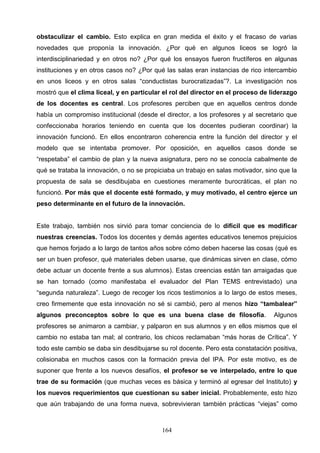 obstaculizar el cambio. Esto explica en gran medida el éxito y el fracaso de varias
novedades que proponía la innovación. ¿Por qué en algunos liceos se logró la
interdisciplinariedad y en otros no? ¿Por qué los ensayos fueron fructíferos en algunas
instituciones y en otros casos no? ¿Por qué las salas eran instancias de rico intercambio
en unos liceos y en otros salas “conductistas burocratizadas”?. La investigación nos
mostró que el clima liceal, y en particular el rol del director en el proceso de liderazgo
de los docentes es central. Los profesores perciben que en aquellos centros donde
había un compromiso institucional (desde el director, a los profesores y al secretario que
confeccionaba horarios teniendo en cuenta que los docentes pudieran coordinar) la
innovación funcionó. En ellos encontraron coherencia entre la función del director y el
modelo que se intentaba promover. Por oposición, en aquellos casos donde se
“respetaba” el cambio de plan y la nueva asignatura, pero no se conocía cabalmente de
qué se trataba la innovación, o no se propiciaba un trabajo en salas motivador, sino que la
propuesta de sala se desdibujaba en cuestiones meramente burocráticas, el plan no
funcionó. Por más que el docente esté formado, y muy motivado, el centro ejerce un
peso determinante en el futuro de la innovación.


Este trabajo, también nos sirvió para tomar conciencia de lo difícil que es modificar
nuestras creencias. Todos los docentes y demás agentes educativos tenemos prejuicios
que hemos forjado a lo largo de tantos años sobre cómo deben hacerse las cosas (qué es
ser un buen profesor, qué materiales deben usarse, que dinámicas sirven en clase, cómo
debe actuar un docente frente a sus alumnos). Estas creencias están tan arraigadas que
se han tornado (como manifestaba el evaluador del Plan TEMS entrevistado) una
“segunda naturaleza”. Luego de recoger los ricos testimonios a lo largo de estos meses,
creo firmemente que esta innovación no sé si cambió, pero al menos hizo “tambalear”
algunos preconceptos sobre lo que es una buena clase de filosofía.                Algunos
profesores se animaron a cambiar, y palparon en sus alumnos y en ellos mismos que el
cambio no estaba tan mal; al contrario, los chicos reclamaban “más horas de Crítica”. Y
todo este cambio se daba sin desdibujarse su rol docente. Pero esta constatación positiva,
colisionaba en muchos casos con la formación previa del IPA. Por este motivo, es de
suponer que frente a los nuevos desafíos, el profesor se ve interpelado, entre lo que
trae de su formación (que muchas veces es básica y terminó al egresar del Instituto) y
los nuevos requerimientos que cuestionan su saber inicial. Probablemente, esto hizo
que aún trabajando de una forma nueva, sobrevivieran también prácticas “viejas” como



                                           164
 