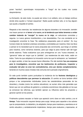 poner “escritos”; aprendizajes incorporados a “fuego” de los cuales nos cuesta
desprendernos.


La formación, de este modo, no puede ser única ni en solitario, sino un trabajo continuo
donde otros ayuden a “romper esquemas”. Nadie puede cambiar solo, si no hay alguien
que ayude y respalde el cambio.


Respecto a las creencias, las resistencias de algunos docentes a la innovación, también
nos hacen pensar en el temor a lo nuevo, en la tendencia que todos tenemos a evitar
cambiar tratando de “encajar” lo nuevo en lo viejo, en estructuras conocidas y
seguras. Lo nuevo genera incertidumbre y nos desestabiliza. Fue una constante en la
investigación encontrar la frase “No estábamos preparados para el cambio”. Es muy
humano tratar de mantener prácticas conocidas y controlables por nosotros. Esto nos lleva
a pensar en la necesidad que la nueva propuesta sea convincente, que tenga un sentido
para nosotros, como veníamos diciendo, para que valga la pena intentar salir del lugar
donde estamos. Todos evaluamos que para arriesgarnos en una “nueva empresa”, la
“ganancia” debe ser mayor que la “pérdida”. Las resistencias de este modo, están en
todos. Tanto los que adoptaron la innovación como los que la rechazaron, se “resistieron”
en algún sentido, si bien las causas fueron diferentes. Por ello también fue una sorpresa
para la investigadora, encontrar que los testimonios de profesores, inspector y
evaluador del plan no eran tan contradictorios, sino por demás complementarios,
teniendo en muchos casos miradas más comunes de lo pensado originalmente.


En este punto también quiero puntualizar la incidencia de los factores ideológicos y
políticos descubiertos que permean la educación. El cambio se torna también difícil
porque a los componentes individuales (como las características personales de los
docentes) y locales (como los centros educativos), se suman otros más generales que
tienen que ver con políticas de gobierno y contextos económicos más globales en los que
se enmarcan las reformas, que también ejercen su influencia sobre los proyectos y
generan opinión en los actores.


Finalmente quisiera rescatar un factor que apareció como clave en todo cambio y es el
tiempo. Toda innovación requiere tiempo para surgir, tiempo para capacitar a los actores
que la comprenderán, la debatirán y la adoptarán; tiempo para insertarse y asentarse en el
centro educativo y verdaderamente implantarse, tiempo para evaluarse y repensarse, al

                                           165
 