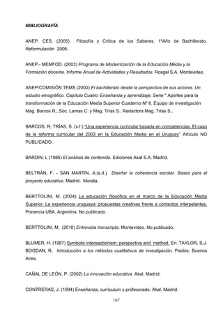 BIBLIOGRAFÍA


ANEP. CES. (2005)        Filosofía y Crítica de los Saberes. 1ºAño de Bachillerato.
Reformulación 2006.


ANEP.- MEMFOD. (2003) Programa de Modernización de la Educación Media y la
Formación docente. Informe Anual de Actividades y Resultados. Rosgal S.A. Montevideo.


ANEP/COMISIÓN TEMS (2002) El bachillerato desde la perspectiva de sus actores. Un
estudio etnográfico. Capítulo Cuatro: Enseñanza y aprendizaje. Serie " Aportes para la
transformación de la Educación Media Superior Cuaderno Nº 6. Equipo de investigación
Mag. Barcos R., Soc. Lamas C. y Mag. Trías S.. Redactora Mag. Trías S..


BARCOS, R; TRÍAS, S. (s.f.) “Una experiencia curricular basada en competencias. El caso
de la reforma curricular del 2003 en la Educación Media en el Uruguay” Artículo NO
PUBLICADO.


BARDIN, L (1986) El análisis de contenido. Ediciones Akal S.A. Madrid.


BELTRÁN, F. - SAN MARTÍN, A.(s.d.)        Diseñar la coherencia escolar. Bases para el
proyecto educativo. Madrid. Morata.


BERTTOLINI, M. (2004) La educación filosófica en el marco de la Educación Media
Superior. La experiencia uruguaya: propuestas creativas frente a contextos interpelantes.
Ponencia UBA. Argentina. No publicado.


BERTTOLINI, M. (2010) Entrevista transcripta. Montevideo. No publicado.


BLUMER, H. (1987) Symbolic intereactionism: perspective and method. En: TAYLOR, S.J.
BOGDAN, R. Introducción a los métodos cualitativos de investigación. Paidós. Buenos
Aires.


CAÑAL DE LEÓN, P. (2002) La innovación educativa. Akal. Madrid.


CONTRERAS, J. (1994) Enseñanza, curriculum y profesorado. Akal. Madrid.

                                           167
 