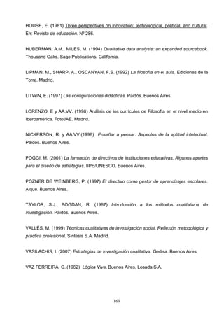 HOUSE, E. (1981) Three perspectives on innovation: technological, political, and cultural.
En: Revista de educación. Nº 286.


HUBERMAN, A.M., MILES, M. (1994) Qualitative data analysis: an expanded sourcebook.
Thousand Oaks. Sage Publications. California.


LIPMAN, M., SHARP, A., OSCANYAN, F.S. (1992) La filosofía en el aula. Ediciones de la
Torre. Madrid.


LITWIN, E. (1997) Las configuraciones didácticas. Paidós. Buenos Aires.


LORENZO, E y AA.VV. (1998) Análisis de los currículos de Filosofía en el nivel medio en
Iberoamérica. FotoJAE. Madrid.


NICKERSON, R. y AA.VV.(1998) Enseñar a pensar. Aspectos de la aptitud intelectual.
Paidós. Buenos Aires.


POGGI, M. (2001) La formación de directivos de instituciones educativas. Algunos aportes
para el diseño de estrategias. IIPE/UNESCO. Buenos Aires.


POZNER DE WEINBERG, P. (1997) El directivo como gestor de aprendizajes escolares.
Aique. Buenos Aires.


TAYLOR, S.J., BOGDAN, R. (1987) Introducción a los métodos cualitativos de
investigación. Paidós. Buenos Aires.


VALLÉS, M. (1999) Técnicas cualitativas de investigación social. Reflexión metodológica y
práctica profesional. Síntesis S.A. Madrid.


VASILACHIS, I. (2007) Estrategias de investigación cualitativa. Gedisa. Buenos Aires.


VAZ FERREIRA, C. (1962) Lógica Viva. Buenos Aires, Losada S.A.




                                              169
 