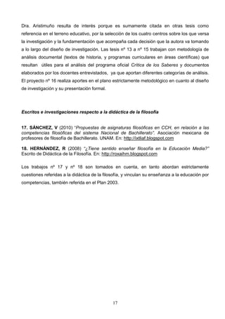 Dra. Aristimuño resulta de interés porque es sumamente citada en otras tesis como
referencia en el terreno educativo, por la selección de los cuatro centros sobre los que versa
la investigación y la fundamentación que acompaña cada decisión que la autora va tomando
a lo largo del diseño de investigación. Las tesis nº 13 a nº 15 trabajan con metodología de
análisis documental (textos de historia, y programas curriculares en áreas científicas) que
resultan útiles para el análisis del programa oficial Crítica de los Saberes y documentos
elaborados por los docentes entrevistados, ya que aportan diferentes categorías de análisis.
El proyecto nº 16 realiza aportes en el plano estrictamente metodológico en cuanto al diseño
de investigación y su presentación formal.




Escritos e investigaciones respecto a la didáctica de la filosofía


17. SÁNCHEZ, V (2010) “Propuestas de asignaturas filosóficas en CCH, en relación a las
competencias filosóficas del sistema Nacional de Bachillerato”. Asociación mexicana de
profesores de filosofía de Bachillerato. UNAM. En: http://ixtliaf.blogspot.com

18. HERNÁNDEZ, R (2008) “¿Tiene sentido enseñar filosofía en la Educación Media?”
Escrito de Didáctica de la Filosofía. En: http://roxaihm.blogspot.com

Los trabajos nº 17 y nº 18 son tomados en cuenta, en tanto abordan estrictamente
cuestiones referidas a la didáctica de la filosofía, y vinculan su enseñanza a la educación por
competencias, también referida en el Plan 2003.




                                              17
 