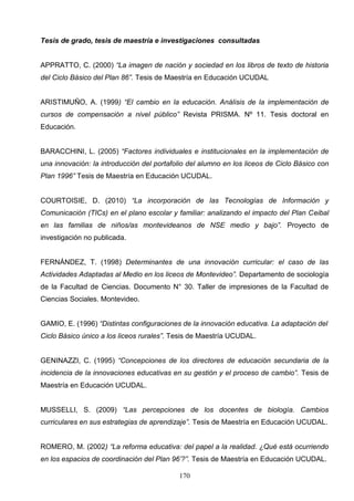 Tesis de grado, tesis de maestría e investigaciones consultadas


APPRATTO, C. (2000) “La imagen de nación y sociedad en los libros de texto de historia
del Ciclo Básico del Plan 86”. Tesis de Maestría en Educación UCUDAL


ARISTIMUÑO, A. (1999) “El cambio en la educación. Análisis de la implementación de
cursos de compensación a nivel público” Revista PRISMA. Nº 11. Tesis doctoral en
Educación.


BARACCHINI, L. (2005) “Factores individuales e institucionales en la implementación de
una innovación: la introducción del portafolio del alumno en los liceos de Ciclo Básico con
Plan 1996” Tesis de Maestría en Educación UCUDAL.


COURTOISIE, D. (2010) “La incorporación de las Tecnologías de Información y
Comunicación (TICs) en el plano escolar y familiar: analizando el impacto del Plan Ceibal
en las familias de niños/as montevideanos de NSE medio y bajo”. Proyecto de
investigación no publicada.


FERNÁNDEZ, T. (1998) Determinantes de una innovación curricular: el caso de las
Actividades Adaptadas al Medio en los liceos de Montevideo”. Departamento de sociología
de la Facultad de Ciencias. Documento N° 30. Taller de impresiones de la Facultad de
Ciencias Sociales. Montevideo.


GAMIO, E. (1996) “Distintas configuraciones de la innovación educativa. La adaptación del
Ciclo Básico único a los liceos rurales”. Tesis de Maestría UCUDAL.


GENINAZZI, C. (1995) “Concepciones de los directores de educación secundaria de la
incidencia de la innovaciones educativas en su gestión y el proceso de cambio”. Tesis de
Maestría en Educación UCUDAL.


MUSSELLI, S. (2009) “Las percepciones de los docentes de biología. Cambios
curriculares en sus estrategias de aprendizaje”. Tesis de Maestría en Educación UCUDAL.


ROMERO, M. (2002) “La reforma educativa: del papel a la realidad. ¿Qué está ocurriendo
en los espacios de coordinación del Plan 96’?”. Tesis de Maestría en Educación UCUDAL.

                                           170
 