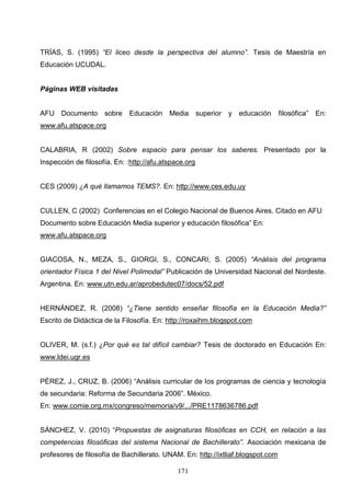 TRÍAS, S. (1995) “El liceo desde la perspectiva del alumno”. Tesis de Maestría en
Educación UCUDAL.


Páginas WEB visitadas


AFU Documento        sobre   Educación     Media       superior y educación      filosófica” En:
www.afu.atspace.org


CALABRIA, R (2002) Sobre espacio para pensar los saberes. Presentado por la
Inspección de filosofía. En: :http://afu.atspace.org


CES (2009) ¿A qué llamamos TEMS?. En: http://www.ces.edu.uy


CULLEN, C (2002) Conferencias en el Colegio Nacional de Buenos Aires. Citado en AFU
Documento sobre Educación Media superior y educación filosófica” En:
www.afu.atspace.org


GIACOSA, N., MEZA, S., GIORGI, S., CONCARI, S. (2005) “Análisis del programa
orientador Física 1 del Nivel Polimodal” Publicación de Universidad Nacional del Nordeste.
Argentina. En: www.utn.edu.ar/aprobedutec07/docs/52.pdf


HERNÁNDEZ, R. (2008) “¿Tiene sentido enseñar filosofía en la Educación Media?”
Escrito de Didáctica de la Filosofía. En: http://roxaihm.blogspot.com


OLIVER, M. (s.f.) ¿Por qué es tal difícil cambiar? Tesis de doctorado en Educación En:
www.ldei.ugr.es


PÉREZ, J., CRUZ, B. (2006) “Análisis curricular de los programas de ciencia y tecnología
de secundaria: Reforma de Secundaria 2006”. México.
En: www.comie.org.mx/congreso/memoria/v9/.../PRE1178636786.pdf


SÁNCHEZ, V. (2010) “Propuestas de asignaturas filosóficas en CCH, en relación a las
competencias filosóficas del sistema Nacional de Bachillerato”. Asociación mexicana de
profesores de filosofía de Bachillerato. UNAM. En: http://ixtliaf.blogspot.com

                                              171
 