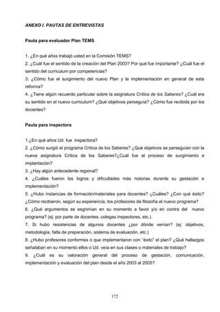 ANEXO I. PAUTAS DE ENTREVISTAS


Pauta para evaluador Plan TEMS


1. ¿En qué años trabajó usted en la Comisión TEMS?
2. ¿Cuál fue el sentido de la creación del Plan 2003? Por qué fue importante? ¿Cuál fue el
sentido del curriculum por competencias?
3. ¿Cómo fue el surgimiento del nuevo Plan y la implementación en general de esta
reforma?
4. ¿Tiene algún recuerdo particular sobre la asignatura Crítica de los Saberes? ¿Cuál era
su sentido en el nuevo curriculum? ¿Qué objetivos perseguía? ¿Cómo fue recibida por los
docentes?


Pauta para inspectora


1.¿En qué años Ud. fue inspectora?
2. ¿Cómo surgió el programa Crítica de los Saberes? ¿Qué objetivos se perseguían con la
nueva asignatura Crítica de los Saberes?¿Cuál fue el proceso de surgimiento e
implantación?
3. ¿Hay algún antecedente regional?
4. ¿Cuáles fueron los logros y dificultades más notorias durante su gestación e
implementación?
5. ¿Hubo instancias de formación/materiales para docentes? ¿Cuáles? ¿Con qué éxito?
¿Cómo recibieron, según su experiencia, los profesores de filosofía el nuevo programa?
6. ¿Qué argumentos se esgrimían en su momento a favor y/o en contra del            nuevo
programa? (ej: por parte de docentes, colegas inspectores, etc.)
7. Si hubo resistencias de algunos docentes ¿por dónde venían? (ej: objetivos,
metodología, falta de preparación, sistema de evaluación, etc.)
8. ¿Hubo profesores conformes o que implementaron con “éxito” el plan? ¿Qué hallazgos
señalaban en su momento ellos o Ud. veía en sus clases o materiales de trabajo?
9. ¿Cuál es su valoración general del proceso de gestación, comunicación,
implementación y evaluación del plan desde el año 2003 al 2005?




                                            172
 
