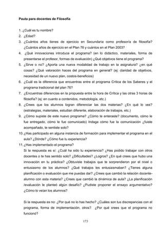 Pauta para docentes de Filosofía


1. ¿Cuál es tu nombre?
2. ¿Edad?
3. ¿Cuántos años tienes de ejercicio en Secundaria como profesor/a de filosofía?
   ¿Cuántos años de ejercicio en el Plan 76 y cuántos en el Plan 2003?
4. ¿Qué innovaciones introduce el programa? (en lo didáctico, materiales, forma de
   presentarse el profesor, formas de evaluación) ¿Qué objetivos tiene el programa?
5. ¿Sirve o no? ¿Aporta una nueva modalidad de trabajo en la asignatura? ¿en qué
   cosas? ¿Qué valoración haces del programa en general? (ej: claridad de objetivos,
   necesidad de un nuevo plan, costos-beneficios)
6. ¿Cuál es la diferencia que encuentras entre el programa Crítica de los Saberes y el
   programa tradicional del plan 76?
7. ¿Encuentras diferencias en la propuesta entre la hora de Crítica y las otras 3 horas de
   filosofía? (ej: en cuanto a contenidos, metodología, etc.)
8. ¿Crees que los alumnos logran diferenciar las dos materias? ¿En qué lo ves?
   (estrategias, materiales, estudian diferente, elaboración de trabajos, etc.)
9. ¿Cómo supiste de este nuevo programa? ¿Cómo te enteraste? (documento, cómo le
   fue entregado, cómo le fue comunicado) Indaga cómo fue la comunicación ¿fuiste
   acompañado, te sentiste solo?
10. ¿Has participado en alguna instancia de formación para implementar el programa en el
   aula? ¿Dónde? ¿Cómo fue tu experiencia?
11. ¿Has implementado el programa?
   Si la respuesta es sí: ¿Cuál ha sido tu experiencia? ¿Has podido trabajar con otros
   docentes o te has sentido solo? ¿Dificultades? ¿Logros? ¿En qué crees que hubo una
   innovación en tu práctica? ¿Obtuviste trabajos que te sorprendieron por el nivel o
   entusiasmo de los alumnos? ¿Qué trabajos les entusiasmaban? ¿Tienes alguna
   planificación o evaluación que me puedas dar? ¿Crees que cambió la relación docente-
   alumno con esta materia? ¿Crees que cambió la dinámica de aula? ¿La planificación
   /evaluación le planteó algún desafío? ¿Pudiste proponer el ensayo argumentativo?
   ¿Cómo lo veían los alumnos?


   Si la respuesta es no: ¿Por qué no lo has hecho? ¿Cuáles son tus discrepancias con el
   programa, forma de implementación, otros?         ¿Por qué crees que el programa no
   funcionó?

                                             173
 