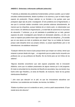 ANEXO II. Entrevista a informante calificado (selección)


“Y además yo detectaba dos problemas fundamentales: primera cuestión, que el saber
circulaba unidireccionalmente, desde el profesor a los alumnos y que no había ningún
espacio de producción. Porque además no se formaba a los gurises para que
produjeran algún tipo de proto- investigación. El otro problema era la fragmentación, o
sea que lo curricular estaba concebido como parcelas estancas absolutamente, de
manera que los chiquilines, aunque hablaras de un mismo autor, no relacionaban que
era lo mismo. En definitiva la fragmentación, y la total falta de autonomía en el proceso
de educación. Y entonces, yo ya ahí planteaba la posibilidad por un lado, generar
espacios de proto -investigación para llamarlo sin demasiado soberbia, y lo otro, era
crear un espacio que pudiera hacer algún entramado entre las disciplinas. ¿Te acordás
que en esa época era todo el problema por áreas? Aquí no se trataba de fusionar
porque cada disciplina tenía sus propias sintaxis, su propia especificidad, pero sí de
interrelacionar, de establecer relaciones”


“Cualquier reforma les mueve el piso porque tienen que romper con rutinas, tienen que
empezar a pensar desde otro lugar… un argumento que se usaba mucho recuerdo una
profesora era: yo soy profesora de filosofía. No me formé para ser de Crítica de los
saberes”.


“Algunos docentes encontraron que este espacio propiciaba más la innovación
didáctica, como que no estaban presionados de alguna manera por lo del programa.
En toda la comunidad de los docentes de filosofía de secundaria, hay una tensión muy
fuerte entre rigor filosófico y la tarea de filosofar, de involucrar, hacer de los gurises
interlocutores filosóficos”.


“…otra cosa que descubrí en la piel, es que las innovaciones educativas son
lentísimas. Las resistencias son brutales, las inercias, los hábitos…”


“Estaba el profesor que no lo entendía en serio, y venía a pedir asesoramiento. El que
resiste tenía otro discurso”.




                                         174
 