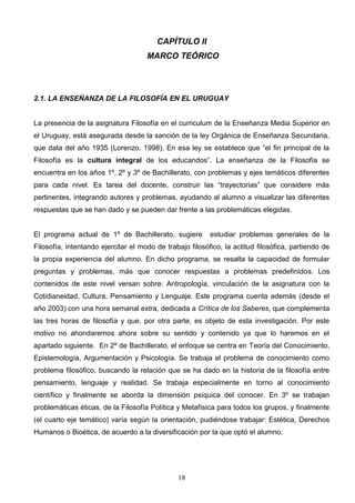 CAPÍTULO II
                                     MARCO TEÓRICO




2.1. LA ENSEÑANZA DE LA FILOSOFÍA EN EL URUGUAY


La presencia de la asignatura Filosofía en el curriculum de la Enseñanza Media Superior en
el Uruguay, está asegurada desde la sanción de la ley Orgánica de Enseñanza Secundaria,
que data del año 1935 (Lorenzo, 1998). En esa ley se establece que “el fin principal de la
Filosofía es la cultura integral de los educandos”. La enseñanza de la Filosofía se
encuentra en los años 1º, 2º y 3º de Bachillerato, con problemas y ejes temáticos diferentes
para cada nivel. Es tarea del docente, construir las “trayectorias” que considere más
pertinentes, integrando autores y problemas, ayudando al alumno a visualizar las diferentes
respuestas que se han dado y se pueden dar frente a las problemáticas elegidas.


El programa actual de 1º de Bachillerato, sugiere         estudiar problemas generales de la
Filosofía, intentando ejercitar el modo de trabajo filosófico, la actitud filosófica, partiendo de
la propia experiencia del alumno. En dicho programa, se resalta la capacidad de formular
preguntas y problemas, más que conocer respuestas a problemas predefinidos. Los
contenidos de este nivel versan sobre: Antropología, vinculación de la asignatura con la
Cotidianeidad, Cultura, Pensamiento y Lenguaje. Este programa cuenta además (desde el
año 2003) con una hora semanal extra, dedicada a Crítica de los Saberes, que complementa
las tres horas de filosofía y que, por otra parte, es objeto de esta investigación. Por este
motivo no ahondaremos ahora sobre su sentido y contenido ya que lo haremos en el
apartado siguiente. En 2º de Bachillerato, el enfoque se centra en Teoría del Conocimiento,
Epistemología, Argumentación y Psicología. Se trabaja el problema de conocimiento como
problema filosófico, buscando la relación que se ha dado en la historia de la filosofía entre
pensamiento, lenguaje y realidad. Se trabaja especialmente en torno al conocimiento
científico y finalmente se aborda la dimensión psíquica del conocer. En 3º se trabajan
problemáticas éticas, de la Filosofía Política y Metafísica para todos los grupos, y finalmente
(el cuarto eje temático) varía según la orientación, pudiéndose trabajar: Estética, Derechos
Humanos o Bioética, de acuerdo a la diversificación por la que optó el alumno.




                                               18
 