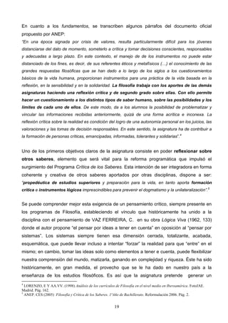 En cuanto a los fundamentos, se transcriben algunos párrafos del documento oficial
propuesto por ANEP:
“En una época signada por crisis de valores, resulta particularmente difícil para los jóvenes
distanciarse del dato de momento, someterlo a crítica y tomar decisiones conscientes, responsables
y adecuadas a largo plazo. En este contexto, el manejo de de los instrumentos no puede estar
distanciado de los fines, es decir, de sus referentes éticos y metafísicos (…) el conocimiento de las
grandes respuestas filosóficas que se han dado a lo largo de los siglos a los cuestionamientos
básicos de la vida humana, proporcionan instrumentos para una práctica de la vida basada en la
reflexión, en la sensibilidad y en la solidaridad. La filosofía trabaja con los aportes de las demás
asignaturas haciendo una reflexión crítica y de segundo grado sobre ellas. Con ello permite
hacer un cuestionamiento a los distintos tipos de saber humano, sobre las posibilidades y los
límites de cada uno de ellos. De este modo, da a los alumnos la posibilidad de problematizar y
vincular las informaciones recibidas anteriormente, quizá de una forma acrítica e inconexa. La
reflexión crítica sobre la realidad es condición del logro de una autonomía personal en los juicios, las
valoraciones y las tomas de decisión responsables. En este sentido, la asignatura ha de contribuir a
la formación de personas críticas, emancipadas, informadas, tolerantes y solidarias”.4


Uno de los primeros objetivos claros de la asignatura consiste en poder reflexionar sobre
otros saberes, elemento que será vital para la reforma programática que impulsó el
surgimiento del Programa Crítica de los Saberes. Esta intención de ser integradora en forma
coherente y creativa de otros saberes aportados por otras disciplinas, dispone a ser:
“propedéutica de estudios superiores y preparación para la vida, en tanto aporta formación
crítica e instrumentos lógicos imprescindibles para prevenir el dogmatismo y la unilateralización”. 5


Se puede comprender mejor esta exigencia de un pensamiento crítico, siempre presente en
los programas de Filosofía, estableciendo el vínculo que históricamente ha unido a la
disciplina con el pensamiento de VAZ FERREIRA, C. en su obra Lógica Viva (1962, 133)
donde el autor propone “el pensar por ideas a tener en cuenta” en oposición al “pensar por
sistemas”. Los sistemas siempre tienen esa dimensión cerrada, totalizante, acabada,
esquemática, que puede llevar incluso a intentar “forzar” la realidad para que “entre” en el
mismo; en cambio, tomar las ideas solo como elementos a tener e cuenta, puede flexibilizar
nuestra comprensión del mundo, matizarla, ganando en complejidad y riqueza. Éste ha sido
históricamente, en gran medida, el provecho que se le ha dado en nuestro país a la
enseñanza de los estudios filosóficos. Es así que la asignatura pretende                              generar un
4
  LORENZO, E Y AA.VV. (1998) Análisis de los currículos de Filosofía en el nivel medio en Iberoamérica. FotoJAE.
Madrid. Pág. 162.
5
  ANEP. CES (2005) Filosofía y Crítica de los Saberes. 1ºAño de Bachillerato. Reformulación 2006. Pág. 2.


                                                        19
 