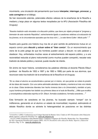 movimiento, una circulación del pensamiento que busca interpelar, interrogar, provocar, y
auto corregirse en el diálogo.
Se han reconocido además, potenciales efectos valiosos de la enseñanza de la filosofía a
mediano y largo plazo en algunos textos recopilados por la AFU (Asociación Filosófica del
Uruguay):


“Nuestra tradición está vinculada a la discusión pública, que tiene por objeto principal el “progreso y
bienestar de esta naciente República”, estrechamente ligado a cuestiones relativas a la educación de
los jóvenes, en la circunstancias epocales que les toca vivir (…) a esto llama Cullen `efecto polis`”. 6


Nuestro país guarda una historia muy rica de un gran sentido de pertenencia mutua en un
espacio común para discutir y actuar sobre el “bien común”. Es un reconocimiento que
viene de la polis griega de que los hombres pueden actuar y discutir; no solo padecer y
obedecer. Hoy, enfrentados muchas veces al estrechamiento del espacio público, y a una
racionalidad reducida al plano instrumental (como muchos pueden compartir), rescatar esta
tradición de debate público y racional, puede resultar de interés.


Sin ánimo de hacer historia, consideramos las palabras referidas al docente Plácido Ellauri
(profesor de filosofía de 1852 a 1887 y de 1883 a 1888) por parte de sus alumnos, que
reconocen esta rica tradición de la enseñanza de la filosofía en el Uruguay:


“En su clase el alumno se acostumbraba a pensar por sí mismo, sin que jamás se notara la presión
de las ideas del maestro. Con una calma admirable alentaba el debate y mantenía el más vivo interés
en la clase. Estas tendencias liberales han hecho inmenso bien a la Universidad y también al país,
cuyos hombres principales han bebido sus primeras ideas en el aula de filosofía(…) Más que eruditos
y enciclopédicos elaboraba espíritus el Dr. Ellauri, formaba ciudadanos, formaba caracteres…”7


Esta formación de caracteres en los jóvenes, ha buscado siempre “romper” con la
indiferencia, generando en el alumno un estado de incomodidad, inquietud, estimulando el
debate filosófico donde se advierte la heterogeneidad de posiciones en las distintas


6
  CULLEN, C (2002) Conferencias en el Colegio Nacional de Buenos Aires. Citado en AFU Documento sobre Educación
Media superior y educación filosófica” En: www.afu.atspace.org
7
  AA.VV (1968) Testimonios sobre Plácido Ellauri: Cuadernos Uruguayos de Filosofía, Montevideo. Fac. Humanidades.
En AFU Asociación Filosófica del Uruguay (2005) AA.VV Documento sobre educación Media Superior y Educación
filosófica. Pág. 15. En: www.afu.atspace.org




                                                       20
 
