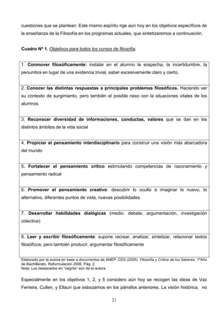 cuestiones que se plantean. Este mismo espíritu rige aún hoy en los objetivos específicos de
la enseñanza de la Filosofía en los programas actuales, que sintetizaremos a continuación.


Cuadro Nº 1. Objetivos para todos los cursos de filosofía.


1. Conmover filosóficamente: instalar en el alumno la sospecha, la incertidumbre, la
penumbra en lugar de una evidencia trivial, saber excesivamente claro y cierto.


2. Conocer las distintas respuestas a principales problemas filosóficos. Haciendo ver
su contexto de surgimiento, pero también el posible nexo con la situaciones vitales de los
alumnos


3. Reconocer diversidad de informaciones, conductas, valores que se dan en los
distintos ámbitos de la vida social


4. Propiciar el pensamiento interdisciplinario para construir una visión más abarcadora
del mundo


5. Fortalecer el pensamiento crítico estimulando competencias de razonamiento y
pensamiento radical


6. Promover el pensamiento creativo: descubrir lo oculto e imaginar lo nuevo, lo
alternativo, diferentes puntos de vista, nuevas posibilidades


7. Desarrollar habilidades dialógicas (medio: debate, argumentación, investigación
colectiva)


8. Leer y escribir filosóficamente: supone recrear, analizar, sintetizar, relacionar textos
filosóficos; pero también producir, argumentar filosóficamente


Elaborado por la autora en base a documentos de ANEP. CES (2005) Filosofía y Crítica de los Saberes. 1ºAño
de Bachillerato. Reformulación 2006. Pág. 2
Nota: Los destacados en “negrita” son de la autora


Especialmente en los objetivos 1, 2, y 5 considero aún hoy se recogen las ideas de Vaz
Ferreira, Cullen, y Ellauri que esbozamos en los párrafos anteriores. La visión histórica, no

                                                   21
 