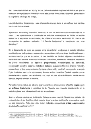 solo contextualizada en el “aquí y ahora”, permite observar algunas continuidades que se
han dado en el proceso de formación de las estructuras curriculares y objetivos generales de
la asignatura a lo largo del tiempo.


La metodología y lineamientos para el docente giran en torno a un profesor que planifica
sus cursos de manera de:


“Ejercer con autonomía y honestidad intelectual, la toma de decisiones sobre la orientación de su
curso (…) es importante que la planificación se realice de manera global, en función del sentido
general de la asignatura en secundaria y los objetivos propuestos, explicitando los criterios que
fundamentan las opciones realizadas (…) Resulta fundamental la coordinación con otras
disciplinas”.8


En el documento, tal como se expresa en la cita anterior, se observa el carácter abierto a
modificaciones, inclinaciones, sugerencias, percepciones del docente en función del curso y
alumnos con los que se encuentra, si bien también se detallan algunas características
necesarias del docente específico de filosofía: autonomía, honestidad intelectual, necesidad
de poder fundamentar las opciones programáticas, metodológicas, de contenido,
coordinación con otros saberes, método de trabajo y evaluación filosófico (incluye reflexión,
pensamiento crítico, argumentación fundada, elaboración creativa), comprender la propia
lógica disciplinar para poder apropiarse y llevarse a otros contextos. Es decir, aquello que se
presenta como objetivo para el alumno que cursa los tres años de filosofía, parece ser un
ejercicio exigible también al docente.


Por este mismo motivo, se advierte expresamente en el documento oficial la negación de
un enfoque historicista y repetitivo de la Filosofía, que impacta directamente en la
metodología de aula y la evaluación de los aprendizajes:


“Los tres años de estudios son de Filosofía. Cada curso es un curso de Filosofía. Los métodos y la
evaluación han de ser filosóficos. Cada clase ha de ser una clase de Filosofía; ninguna clase puede
ser solo informativa. Toda clase debe incluir: reflexión, pensamiento crítico, argumentación
fundada, elaboración creativa”.9



8
 ANEP.CES. (2005) Filosofía y Crítica de los Saberes. 1ºAño de Bachillerato. Reformulación 2006. Pág.. 7.
9
 ANEP. CES (2005) Filosofía y Crítica de los Saberes. 1ºAño de Bachillerato. Reformulación 2006. Pág.. 7. Las letras
destacadas son de la autora.


                                                          22
 