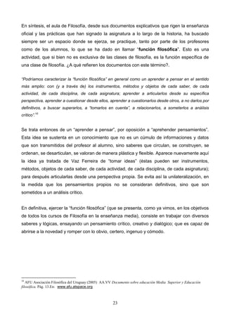 En síntesis, el aula de Filosofía, desde sus documentos explicativos que rigen la enseñanza
oficial y las prácticas que han signado la asignatura a lo largo de la historia, ha buscado
siempre ser un espacio donde se ejerza, se practique, tanto por parte de los profesores
como de los alumnos, lo que se ha dado en llamar “función filosófica”. Esto es una
actividad, que si bien no es exclusiva de las clases de filosofía, es la función específica de
una clase de filosofía. ¿A qué refieren los documentos con este término?.


“Podríamos caracterizar la “función filosófica” en general como un aprender a pensar en el sentido
más amplio: con (y a través de) los instrumentos, métodos y objetos de cada saber, de cada
actividad, de cada disciplina, de cada asignatura; aprender a articularlos desde su específica
perspectiva, aprender a cuestionar desde ellos, aprender a cuestionarlos desde otros, a no darlos por
definitivos, a buscar superarlos, a “tomarlos en cuenta”, a relacionarlos, a someterlos a análisis
crítico”.10


Se trata entonces de un “aprender a pensar”, por oposición a “aprehender pensamientos”.
Esta idea se sustenta en un conocimiento que no es un cúmulo de informaciones y datos
que son transmitidos del profesor al alumno, sino saberes que circulan, se construyen, se
ordenan, se desarticulan, se valoran de manera plástica y flexible. Aparece nuevamente aquí
la idea ya tratada de Vaz Ferreira de “tomar ideas” (éstas pueden ser instrumentos,
métodos, objetos de cada saber, de cada actividad, de cada disciplina, de cada asignatura);
para después articularlas desde una perspectiva propia. Se evita así la unilateralización, en
la medida que los pensamientos propios no se consideran definitivos, sino que son
sometidos a un análisis crítico.


En definitiva, ejercer la “función filosófica” (que se presenta, como ya vimos, en los objetivos
de todos los cursos de Filosofía en la enseñanza media), consiste en trabajar con diversos
saberes y lógicas, ensayando un pensamiento crítico, creativo y dialógico; que es capaz de
abrirse a la novedad y romper con lo obvio, certero, ingenuo y cómodo.




10
   AFU Asociación Filosófica del Uruguay (2005) AA.VV Documento sobre educación Media Superior y Educación
filosófica. Pág. 13.En: www.afu.atspace.org



                                                      23
 