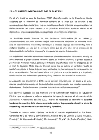 2.2. LOS CAMBIOS INTRODUCIDOS POR EL PLAN 2003


En el año 2003 se crea la Comisión TEMS (Transformación de la Enseñanza Media
Superior) con el cometido de introducir cambios en el nivel que se adapten a las
necesidades de los estudiantes y nuevos desafíos que hasta entonces se consideraban. La
disfuncionalidad del propio sistema y las prácticas anacrónicas aparecen claras en el
diagnóstico, entonces presentado, que justificaba en su momento el cambio:


“La Educación Pública Nacional ha sido reconocida históricamente por                    su calidad y,
fundamentalmente, por haber actuado siempre como formidable instrumento de movilidad social.
Este rol, tradicionalmente reconocido y valorado por la sociedad uruguaya se encuentra hoy frente a
múltiples desafíos, no sólo por la coyuntura crítica que se vive, sino por la emergencia de
disfuncionalidades del sistema en general y, en especial, de algunos de sus niveles.

Los diagnósticos realizados señalan la existencia de problemas derivados del contexto social y de
otros inherentes al propio sistema educativo. Sobre los factores exógenos, la política educativa
puede incidir de manera relativa, pero sí puede hacerlo en profundidad sobre los endógenos. Es en
el nivel de Educación Media Superior General, donde hoy se detecta un verdadero "cuello de
botella", que dificulta la fluidez de los egresos, afectando a los jóvenes integrantes de la población de
dicho tramo educativo. Este fenómeno, afecta por igual a la educación pública y a la privada,
evidenciándose más en la primera, por la magnitud y diversidad socio-cultural de su matrícula.

La propuesta para transformar la EMS, espera cambiar profundamente -sin pausa y sin prisa-
algunas características propias de los bachilleratos generales actuales que resultan anacrónicas,
disfuncionales y frustrantes para un porcentaje importante de los jóvenes uruguayos”.11


Los objetivos buscados en ese momento por la Administración Nacional de Educación
Pública, que impulsaron la reforma educativa, tal como lo expresa el Informe Anual de
Actividades y Resultados del año 2003,                  fueron: la necesidad de redefinir el carácter
fuertemente selectivo de la educación media, mejorar la propuesta educativa, elevar la
cobertura y reducir las tasas de deserción y repitencia.

Teniendo en cuenta estos objetivos, se inició el proceso experimental en los liceos:
Canelones (N° 2 de Pando y Barros Blancos), Colonia (N° 2 de Carmelo y Nueva Helvecia),
Florida (N° 1), Maldonado (Piriápolis), Montevideo (N° 61 y N° 15), Rocha (Castillos), Salto


11
     CES (2009) ¿A qué llamamos TEMS?. En: http://www.ces.edu.uy


                                                         24
 