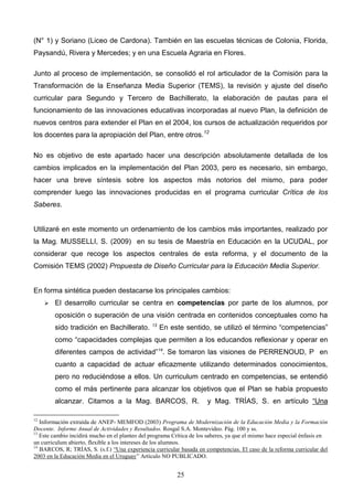 (N° 1) y Soriano (Liceo de Cardona). También en las escuelas técnicas de Colonia, Florida,
Paysandú, Rivera y Mercedes; y en una Escuela Agraria en Flores.

Junto al proceso de implementación, se consolidó el rol articulador de la Comisión para la
Transformación de la Enseñanza Media Superior (TEMS), la revisión y ajuste del diseño
curricular para Segundo y Tercero de Bachillerato, la elaboración de pautas para el
funcionamiento de las innovaciones educativas incorporadas al nuevo Plan, la definición de
nuevos centros para extender el Plan en el 2004, los cursos de actualización requeridos por
los docentes para la apropiación del Plan, entre otros.12

No es objetivo de este apartado hacer una descripción absolutamente detallada de los
cambios implicados en la implementación del Plan 2003, pero es necesario, sin embargo,
hacer una breve síntesis sobre los aspectos más notorios del mismo, para poder
comprender luego las innovaciones producidas en el programa curricular Crítica de los
Saberes.


Utilizaré en este momento un ordenamiento de los cambios más importantes, realizado por
la Mag. MUSSELLI, S. (2009) en su tesis de Maestría en Educación en la UCUDAL, por
considerar que recoge los aspectos centrales de esta reforma, y el documento de la
Comisión TEMS (2002) Propuesta de Diseño Curricular para la Educación Media Superior.


En forma sintética pueden destacarse los principales cambios:
        El desarrollo curricular se centra en competencias por parte de los alumnos, por
         oposición o superación de una visión centrada en contenidos conceptuales como ha
         sido tradición en Bachillerato.        13
                                                     En este sentido, se utilizó el término “competencias”
         como “capacidades complejas que permiten a los educandos reflexionar y operar en
         diferentes campos de actividad”14. Se tomaron las visiones de PERRENOUD, P en
         cuanto a capacidad de actuar eficazmente utilizando determinados conocimientos,
         pero no reduciéndose a ellos. Un curriculum centrado en competencias, se entendió
         como el más pertinente para alcanzar los objetivos que el Plan se había propuesto
         alcanzar. Citamos a la Mag. BARCOS, R.                        y Mag. TRÍAS, S. en artículo “Una

12
   Información extraída de ANEP- MEMFOD (2003) Programa de Modernización de la Educación Media y la Formación
Docente. Informe Anual de Actividades y Resultados. Rosgal S.A. Montevideo. Pág. 100 y ss.
13
   Este cambio incidirá mucho en el planteo del programa Crítica de los saberes, ya que el mismo hace especial énfasis en
un curriculum abierto, flexible a los intereses de los alumnos.
14
   BARCOS, R; TRÍAS, S. (s.f.) “Una experiencia curricular basada en competencias. El caso de la reforma curricular del
2003 en la Educación Media en el Uruguay” Artículo NO PUBLICADO.


                                                           25
 
