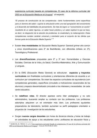 experiencia curricular basada en competencias. El caso de la reforma curricular del
        2003 en la Educación Media en el Uruguay” al respecto:


        “El proceso de construcción de las competencias –tanto fundamentales como específicas
        para un dominio del saber– supone la articulación entre una real apropiación del conocimiento
        y el desarrollo de habilidades de pensamiento. Se trata de lograr un “conocimiento en acción”
        resultante de un saber riguroso, un saber hacer práctico y un saber explicar lo que se hace,
        es decir, la integración de la solución de problemas, la creatividad y la metacognición. Estas
        competencias revisten carácter universal y orientador para el conjunto de las ofertas que
        forman parte de la Educación Media Superior” 15


      Existen tres modalidades de Educación Media Superior: General (primer año común
        y cinco diversificaciones para 2º de Bachillerato, con diferentes énfasis en 3º);
        Tecnológica y Profesional.


      Las diversificaciones propuestas para 2º y 3º son: Humanidades y Ciencias
        Sociales, Ciencias de la Vida y la Salud, Científico-Matemática, Arte y Comunicación
        y Lenguas.


      En la EMG (Educación Media General) se estructuran                              espacios y trayectos
        curriculares con finalidades curriculares y orientaciones diferentes de acuerdo a un
        curriculum por competencias. Se crean los espacios curriculares de equivalencia (con
        competencias generales), específicos (vinculado a motivaciones vocacionales de los
        alumnos) y espacio descentralizado (vinculado a los intereses y necesidades de cada
        centro educativo.


      Se redefinen roles. El director aparece como líder pedagógico y no solo
        administrativo, buscando ampliar su contacto con los profesores. Los profesores
        adscriptos adquieren un rol orientador más claro. Los profesores ayudantes
        preparadores de laboratorio, también aumentan su perfil pedagógico orientador a
        proyectos de investigación de los estudiantes.


      Surgen nuevos cargos docentes con horas de docencia directa y horas de trabajo
        en actividades de apoyo a los estudiantes como: profesores de educación física y
15
  BARCOS, R; TRÍAS, S. (s.f.) “Una experiencia curricular basada en competencias. El caso de la reforma curricular del
2003 en la Educación Media en el Uruguay” .Artículo NO PUBLICADO.


                                                         26
 