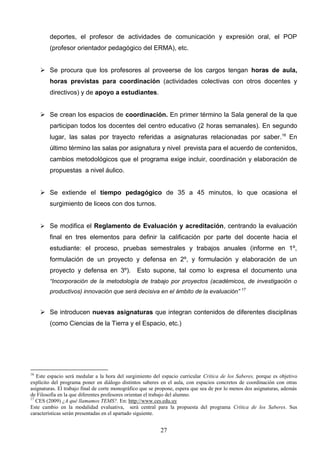 deportes, el profesor de actividades de comunicación y expresión oral, el POP
        (profesor orientador pedagógico del ERMA), etc.


      Se procura que los profesores al proveerse de los cargos tengan horas de aula,
        horas previstas para coordinación (actividades colectivas con otros docentes y
        directivos) y de apoyo a estudiantes.


      Se crean los espacios de coordinación. En primer término la Sala general de la que
        participan todos los docentes del centro educativo (2 horas semanales). En segundo
        lugar, las salas por trayecto referidas a asignaturas relacionadas por saber.16 En
        último término las salas por asignatura y nivel prevista para el acuerdo de contenidos,
        cambios metodológicos que el programa exige incluir, coordinación y elaboración de
        propuestas a nivel áulico.


      Se extiende el tiempo pedagógico de 35 a 45 minutos, lo que ocasiona el
        surgimiento de liceos con dos turnos.


      Se modifica el Reglamento de Evaluación y acreditación, centrando la evaluación
        final en tres elementos para definir la calificación por parte del docente hacia el
        estudiante: el proceso, pruebas semestrales y trabajos anuales (informe en 1º,
        formulación de un proyecto y defensa en 2º, y formulación y elaboración de un
        proyecto y defensa en 3º). Esto supone, tal como lo expresa el documento una
        “Incorporación de la metodología de trabajo por proyectos (académicos, de investigación o
        productivos) innovación que será decisiva en el ámbito de la evaluación” 17


      Se introducen nuevas asignaturas que integran contenidos de diferentes disciplinas
        (como Ciencias de la Tierra y el Espacio, etc.)




16
   Este espacio será medular a la hora del surgimiento del espacio curricular Crítica de los Saberes, porque es objetivo
explícito del programa poner en diálogo distintos saberes en el aula, con espacios concretos de coordinación con otras
asignaturas. El trabajo final de corte monográfico que se propone, espera que sea de por lo menos dos asignaturas, además
de Filosofía en la que diferentes profesores orientan el trabajo del alumno.
17
   CES (2009) ¿A qué llamamos TEMS?. En: http://www.ces.edu.uy
Este cambio en la modalidad evaluativa, será central para la propuesta del programa Crítica de los Saberes. Sus
características serán presentadas en el apartado siguiente.


                                                           27
 