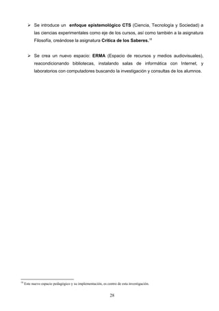  Se introduce un enfoque epistemológico CTS (Ciencia, Tecnología y Sociedad) a
           las ciencias experimentales como eje de los cursos, así como también a la asignatura
           Filosofía, creándose la asignatura Crítica de los Saberes.18


        Se crea un nuevo espacio: ERMA (Espacio de recursos y medios audiovisuales),
           reacondicionando bibliotecas, instalando salas de informática con Internet, y
           laboratorios con computadores buscando la investigación y consultas de los alumnos.




18
     Este nuevo espacio pedagógico y su implementación, es centro de esta investigación.


                                                             28
 