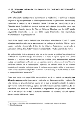 2.3. EL PROGRAMA CRÍTICA DE LOS SABERES: SUS OBJETIVOS, METODOLOGÍA Y
      EVALUACIÓN


En los años 2001 y 2002 (como ya expusimos en la introducción) se comienza un trabajo
conjunto de algunos profesores de filosofía provenientes del IB (Bachillerato internacional),
inspectores y delegados de la Comisión TEMS (Comisión de Transformación de la
Educación Media Superior) para empezar a pensar una propuesta programática nueva para
la asignatura filosofía, dentro del Plan de Reforma Educativa, que la ANEP estaba
proyectando implementar en el año 2003, cuyos lineamientos más significativos,
desarrollamos en el apartado anterior.


Fruto de ese trabajo, y dentro del marco de esta reforma educativa que incluyó 17 centros
educativos experimentales, como ya expusimos, se implementa en el año 2003 un nuevo
espacio curricular denominado Crítica de los Saberes. Recordamos nuevamente la
justificación del Insp. Prof. Robert Calabria reconociendo las virtudes y sentido del mismo:


“La fundamentación de la propuesta no pasa por la idea de que la tradicional estructuración del
bachillerato por asignaturas es algo inconveniente en sí mismo, ni siquiera algo así como un “mal
necesario” (…) sino que sigue valiendo el ideal de formación de un individuo culto en aquel
sentido universalista (no unificador) que sea capaz de orientarse autónomamente en el frecuente
inextricable laberinto de lo multidisciplinar, superando las barreras dadas por las visiones-
necesariamente-parciales, haciéndose capaz de configurar su concepción teórica en un universo y
constituyendo sus convicciones prácticas en relación a una sociedad y un mundo frente a los cuales
es ética y políticamente responsable”19


Es en este marco que surge Crítica de los saberes, como un espacio de encuentro de
diferentes saberes, pudiendo comparar y confrontar sus diversos contenidos y métodos. De
esta manera, se proponía intentar superar en el aula la compartimentación de saberes
reproducidos hasta el momento, y replicar las verdaderas discusiones académicas. Es por
este motivo, que dentro del Plan de reforma, la asignatura se incluye (junto a otras como
Ciencia, Tecnología y Sociedad CTS, Ciencias de la Tierra y el Espacio, y Estudios Sociales)
como un ámbito original que intentó:




19
  CALABRIA, R. (2002) Sobre espacio para pensar los saberes. Presentado por la Inspección de filosofía.
En: :http://afu.atspace.org


                                                         29
 