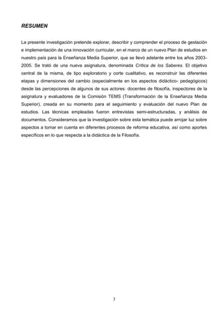 RESUMEN


La presente investigación pretende explorar, describir y comprender el proceso de gestación
e implementación de una innovación curricular, en el marco de un nuevo Plan de estudios en
nuestro país para la Enseñanza Media Superior, que se llevó adelante entre los años 2003-
2005. Se trató de una nueva asignatura, denominada Crítica de los Saberes. El objetivo
central de la misma, de tipo exploratorio y corte cualitativo, es reconstruir las diferentes
etapas y dimensiones del cambio (especialmente en los aspectos didáctico- pedagógicos)
desde las percepciones de algunos de sus actores: docentes de filosofía, inspectores de la
asignatura y evaluadores de la Comisión TEMS (Transformación de la Enseñanza Media
Superior), creada en su momento para el seguimiento y evaluación del nuevo Plan de
estudios. Las técnicas empleadas fueron entrevistas semi-estructuradas, y análisis de
documentos. Consideramos que la investigación sobre esta temática puede arrojar luz sobre
aspectos a tomar en cuenta en diferentes procesos de reforma educativa, así como aportes
específicos en lo que respecta a la didáctica de la Filosofía.




                                               3
 