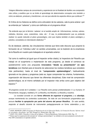 “integrar diferentes campos de conocimiento y experiencia con la finalidad de facilitar una compresión
más crítica y analítica que no se limite al aprendizaje de determinados conceptos sino también a
cómo se elaboran, producen y transforman, a la vez que aborda los aspectos éticos que conllevan”.20


Si Crítica de los Saberes se define como articulador de los saberes, vale la pena aclarar: qué
se entiende por “saberes” y cómo son definidos en el programa oficial:


“Se entiende aquí por el término `saberes´ en el sentido amplio de `informaciones, normas, valores,
métodos, técnicas, usos, costumbres, roles, etc.´. O sea, la problematización que se pretende
realizar no queda reducida al plano gnoseológico, sino que implica también el plano axiológico y
práctico, concebidos en interrelación dialéctica” 21


Es de destacar, además, las vinculaciones notorias que tiene este discurso que propone la
formación de un “individuo culto” en sentido universalista, con la tradición de la enseñanza
de la filosofía en nuestro país trabajada en el apartado anterior.


Tal como lo reafirma (al igual que el Inspector arriba citado), la Inspectora de Filosofía que
trabajó en el surgimiento e implantación de este programa, ya desde el comienzo se
autodenominó como una propuesta innovadora “desde su presentación” en ejes
temáticos (con libertad para el docente de seleccionar los núcleos temáticos que considere
más pertinentes), hasta el nivel de “comprensión epistemológica”, habitualmente
ignorado en los planes y programas (esto es, lograr comprender los criterios, fundamentos,
organización del discurso que tienen las diferentes disciplinas). Este nivel de comprensión
epistemológica, es el mismo señalado por el inspector más arriba como gran objetivo del
espacio.22


“El programa consta de 4 unidades: I. La Filosofía como pensar problematizador; II. Lo humano; III
Pensamiento, lenguaje y realidad y IV. La filosofía y los filósofos. La filosofía y nosotros.
        La novedad consiste en una forma diferente de organizar el programa y su abordaje,
aunque manteniendo los contenidos sustanciales. Se trata de una formulación programática que
procura facilitar la apropiación por parte del alumno del pensar filosófico. En este sentido,
responde al desafío docente de instrumentar pedagógicamente en forma sistemática y con


20
   ANEP. MEMFOD. (2003) Programa de Modernización de la Educación Media y la Formación Docente. Informe Anual
de Actividades y Resultados. Año 2003. Rosgal S.A. Montevideo. Pág. 108.
21
   ANEP. CES. (2005) Filosofía y Crítica de los Saberes. 1ºAño de Bachillerato. Reformulación 2006. Pág.. 25
22
   Nótese aquí la recuperación del concepto de “enfoque epistemológico” ya señalado en la nueva propuesta curricular del
Plan 2003 comentada en el apartado anterior.


                                                          30
 