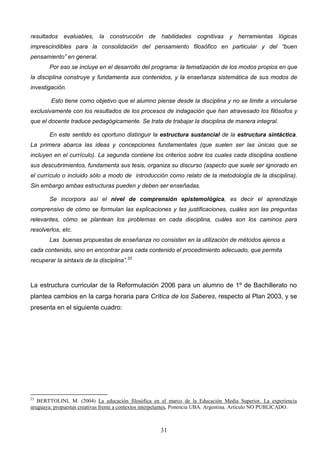 resultados evaluables, la construcción de habilidades cognitivas y herramientas lógicas
imprescindibles para la consolidación del pensamiento filosófico en particular y del “buen
pensamiento” en general.
        Por eso se incluye en el desarrollo del programa: la tematización de los modos propios en que
la disciplina construye y fundamenta sus contenidos, y la enseñanza sistemática de sus modos de
investigación.

        Esto tiene como objetivo que el alumno piense desde la disciplina y no se limite a vincularse
exclusivamente con los resultados de los procesos de indagación que han atravesado los filósofos y
que el docente traduce pedagógicamente. Se trata de trabajar la disciplina de manera integral.

        En este sentido es oportuno distinguir la estructura sustancial de la estructura sintáctica.
La primera abarca las ideas y concepciones fundamentales (que suelen ser las únicas que se
incluyen en el currículo). La segunda contiene los criterios sobre los cuales cada disciplina sostiene
sus descubrimientos, fundamenta sus tesis, organiza su discurso (aspecto que suele ser ignorado en
el currículo o incluido sólo a modo de introducción como relato de la metodología de la disciplina).
Sin embargo ambas estructuras pueden y deben ser enseñadas.

        Se incorpora así el nivel de comprensión epistemológica, es decir el aprendizaje
comprensivo de cómo se formulan las explicaciones y las justificaciones, cuáles son las preguntas
relevantes, cómo se plantean los problemas en cada disciplina, cuáles son los caminos para
resolverlos, etc.
        Las buenas propuestas de enseñanza no consisten en la utilización de métodos ajenos a
cada contenido, sino en encontrar para cada contenido el procedimiento adecuado, que permita
recuperar la sintaxis de la disciplina”.23



La estructura curricular de la Reformulación 2006 para un alumno de 1º de Bachillerato no
plantea cambios en la carga horaria para Crítica de los Saberes, respecto al Plan 2003, y se
presenta en el siguiente cuadro:




23
   BERTTOLINI, M. (2004) La educación filosófica en el marco de la Educación Media Superior. La experiencia
uruguaya: propuestas creativas frente a contextos interpelantes. Ponencia UBA. Argentina. Artículo NO PUBLICADO.



                                                      31
 