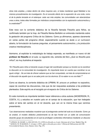otras más amplias, y éstas dentro de otras mayores aún, si todas mantienen igual fidelidad a los
mismos procedimientos de investigación. Es el conocido efecto de la expansión de una onda, como
el de la piedra lanzada en el estanque: cada vez más amplias, las comunidades van abarcándose
unas a otras, todas ellas formadas por individuos comprometidos con la exploración autocorrectiva y
la creatividad”26


Este nexo con la corriente didáctica de la filosofía llamada Filosofía para Niños, es
confirmado también por la Insp. de Filosofía Marisa Berttolini en entrevista mantenida sobre
la gestación del programa Crítica de los Saberes. Como ya afirmamos, aparece claramente
en varias partes del programa oficial, especialmente cuando se alude a un curriculum
abierto, la formulación de buenas preguntas, el pensamiento autocorrectivo, y la producción
creativa interdisciplinaria.


Asimismo, al explicitar la metodología de trabajo esperada, se manifiesta un nuevo rol del
profesor de filosofía en el aula. La siguiente cita, extraída del libro ¿Qué es filosofía para
niños?, es muy ilustrativa al respecto:


“En Filosofía para niños el docente ocupa el lugar del coordinador porque su función es la coordinar
la discusión en la comunidad de investigación. Es importante tener en cuenta que coordinar no es
igual a dirigir…No se trata de ofrecer saberes que se han conquistado, se trata de comprometerse en
el discusión de aquello que no se sabe junto con los alumnos. El no-saber no es una falta”.27


Como se observa, la corriente didáctica de LIPMAN, M. procura un profesor no expositivo,
capaz de coordinar las discusiones, más que de dar respuestas acabadas a los problemas
planteados. Este espíritu es el recogido por el espacio de Crítica de los Saberes.


En este momento es importante también hacer referencia a otros autores (NICKERSON, R.;
COSTA, A.) y estudios en nuestro país en el campo de la educación, que han trabajado
sobre el tema del cambio en el rol docente, que van en la misma línea que venimos
presentando.

“Las observaciones realizadas muestran que el protagonista central del aula es el docente. Como ya
se analizó, el modelo didáctico predominante es de tipo frontal con un estilo de comunicación
docente–grupo de estudiantes en el cual se privilegian contenidos informativos mediante un discurso
26
 LIPMAN, M; SHARP, A; OSCANYAN, F.S. (1992) La filosofía en el aula. Ediciones de la Torre. Madrid. Pág. 40.
27
 KOHAN, W; WAKSMAN, V. (Comp.) (1997) ¿Qué es filosofía para niños?. Oficina de Publicaciones del CBC.
Universidad de Buenos Aires. Buenos Aires. Pág. 276.


                                                       36
 