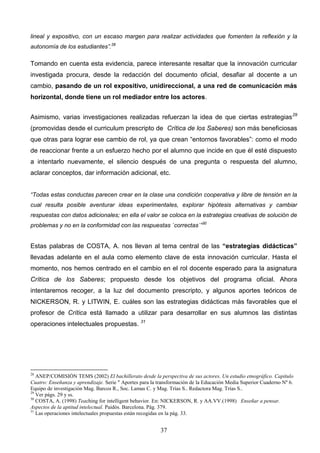 lineal y expositivo, con un escaso margen para realizar actividades que fomenten la reflexión y la
autonomía de los estudiantes”.28

Tomando en cuenta esta evidencia, parece interesante resaltar que la innovación curricular
investigada procura, desde la redacción del documento oficial, desafiar al docente a un
cambio, pasando de un rol expositivo, unidireccional, a una red de comunicación más
horizontal, donde tiene un rol mediador entre los actores.


Asimismo, varias investigaciones realizadas refuerzan la idea de que ciertas estrategias 29
(promovidas desde el curriculum prescripto de Crítica de los Saberes) son más beneficiosas
que otras para lograr ese cambio de rol, ya que crean “entornos favorables”: como el modo
de reaccionar frente a un esfuerzo hecho por el alumno que incide en que él esté dispuesto
a intentarlo nuevamente, el silencio después de una pregunta o respuesta del alumno,
aclarar conceptos, dar información adicional, etc.


“Todas estas conductas parecen crear en la clase una condición cooperativa y libre de tensión en la
cual resulta posible aventurar ideas experimentales, explorar hipótesis alternativas y cambiar
respuestas con datos adicionales; en ella el valor se coloca en la estrategias creativas de solución de
problemas y no en la conformidad con las respuestas `correctas´”30


Estas palabras de COSTA, A. nos llevan al tema central de las “estrategias didácticas”
llevadas adelante en el aula como elemento clave de esta innovación curricular. Hasta el
momento, nos hemos centrado en el cambio en el rol docente esperado para la asignatura
Crítica de los Saberes; propuesto desde los objetivos del programa oficial. Ahora
intentaremos recoger, a la luz del documento prescripto, y algunos aportes teóricos de
NICKERSON, R. y LITWIN, E. cuáles son las estrategias didácticas más favorables que el
profesor de Crítica está llamado a utilizar para desarrollar en sus alumnos las distintas
operaciones intelectuales propuestas. 31




28
   ANEP/COMISIÓN TEMS (2002) El bachillerato desde la perspectiva de sus actores. Un estudio etnográfico. Capítulo
Cuatro: Enseñanza y aprendizaje. Serie " Aportes para la transformación de la Educación Media Superior Cuaderno Nº 6.
Equipo de investigación Mag. Barcos R., Soc. Lamas C. y Mag. Trías S.. Redactora Mag. Trías S..
29
   Ver págs. 29 y ss.
30
   COSTA, A. (1998) Teaching for intelligent behavior. En: NICKERSON, R. y AA.VV.(1998) Enseñar a pensar.
Aspectos de la aptitud intelectual. Paidós. Barcelona. Pág. 379.
31
   Las operaciones intelectuales propuestas están recogidas en la pág. 33.


                                                         37
 