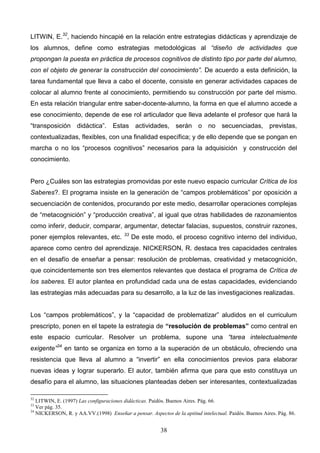 LITWIN, E.32, haciendo hincapié en la relación entre estrategias didácticas y aprendizaje de
los alumnos, define como estrategias metodológicas al “diseño de actividades que
propongan la puesta en práctica de procesos cognitivos de distinto tipo por parte del alumno,
con el objeto de generar la construcción del conocimiento”. De acuerdo a esta definición, la
tarea fundamental que lleva a cabo el docente, consiste en generar actividades capaces de
colocar al alumno frente al conocimiento, permitiendo su construcción por parte del mismo.
En esta relación triangular entre saber-docente-alumno, la forma en que el alumno accede a
ese conocimiento, depende de ese rol articulador que lleva adelante el profesor que hará la
“transposición didáctica”. Estas actividades, serán o no secuenciadas, previstas,
contextualizadas, flexibles, con una finalidad específica; y de ello depende que se pongan en
marcha o no los “procesos cognitivos” necesarios para la adquisición y construcción del
conocimiento.


Pero ¿Cuáles son las estrategias promovidas por este nuevo espacio curricular Crítica de los
Saberes?. El programa insiste en la generación de “campos problemáticos” por oposición a
secuenciación de contenidos, procurando por este medio, desarrollar operaciones complejas
de “metacognición” y “producción creativa”, al igual que otras habilidades de razonamientos
como inferir, deducir, comparar, argumentar, detectar falacias, supuestos, construir razones,
                                        33
poner ejemplos relevantes, etc.              De este modo, el proceso cognitivo interno del individuo,
aparece como centro del aprendizaje. NICKERSON, R. destaca tres capacidades centrales
en el desafío de enseñar a pensar: resolución de problemas, creatividad y metacognición,
que coincidentemente son tres elementos relevantes que destaca el programa de Crítica de
los saberes. El autor plantea en profundidad cada una de estas capacidades, evidenciando
las estrategias más adecuadas para su desarrollo, a la luz de las investigaciones realizadas.


Los “campos problemáticos”, y la “capacidad de problematizar” aludidos en el curriculum
prescripto, ponen en el tapete la estrategia de “resolución de problemas” como central en
este espacio curricular. Resolver un problema, supone una “tarea intelectualmente
exigente”34 en tanto se organiza en torno a la superación de un obstáculo, ofreciendo una
resistencia que lleva al alumno a “invertir” en ella conocimientos previos para elaborar
nuevas ideas y lograr superarlo. El autor, también afirma que para que esto constituya un
desafío para el alumno, las situaciones planteadas deben ser interesantes, contextualizadas

32
   LITWIN, E. (1997) Las configuraciones didácticas. Paidós. Buenos Aires. Pág. 66.
33
   Ver pág. 35.
34
   NICKERSON, R. y AA.VV.(1998) Enseñar a pensar. Aspectos de la aptitud intelectual. Paidós. Buenos Aires. Pág. 86.


                                                        38
 