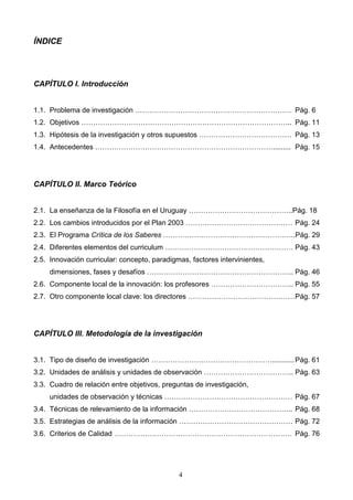 ÍNDICE




CAPÍTULO I. Introducción


1.1. Problema de investigación ………………………………………………………… Pág. 6
1.2. Objetivos …………………………………………………………………………….. Pág. 11
1.3. Hipótesis de la investigación y otros supuestos ………………………………… Pág. 13
1.4. Antecedentes …………………………………………………………………......... Pág. 15




CAPÍTULO II. Marco Teórico


2.1. La enseñanza de la Filosofía en el Uruguay ……………………………………..Pág. 18
2.2. Los cambios introducidos por el Plan 2003 ……………………………………… Pág. 24
2.3. El Programa Crítica de los Saberes ………………………………………………..Pág. 29
2.4. Diferentes elementos del curriculum ……………………………………………… Pág. 43
2.5. Innovación curricular: concepto, paradigmas, factores intervinientes,
     dimensiones, fases y desafíos …………………………………………………….. Pág. 46
2.6. Componente local de la innovación: los profesores …………………………….. Pág. 55
2.7. Otro componente local clave: los directores ……………………………………… Pág. 57




CAPÍTULO III. Metodología de la investigación


3.1. Tipo de diseño de investigación ……………………………………………........... Pág. 61
3.2. Unidades de análisis y unidades de observación ……………………………….. Pág. 63
3.3. Cuadro de relación entre objetivos, preguntas de investigación,
     unidades de observación y técnicas ……………………………………………… Pág. 67
3.4. Técnicas de relevamiento de la información …………………………………….. Pág. 68
3.5. Estrategias de análisis de la información ………………………………………… Pág. 72
3.6. Criterios de Calidad ………………………………………………………………… Pág. 76




                                              4
 