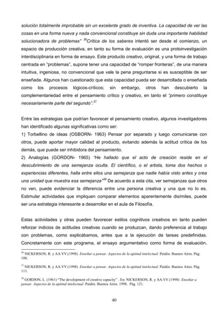solución totalmente improbable sin un excelente grado de inventiva. La capacidad de ver las
cosas en una forma nueva y nada convencional constituye sin duda una importante habilidad
                                      36
solucionadora de problemas”             Crítica de los saberes intentó ser desde el comienzo, un
espacio de producción creativa, en tanto su forma de evaluación es una protoinvestigación
interdisciplinaria en forma de ensayo. Este producto creativo, original, y una forma de trabajo
centrada en “problemas”, supone tener una capacidad de “romper fronteras”, de una manera
intuitiva, ingeniosa, no convencional que vale la pena preguntarse si es susceptible de ser
enseñada. Algunos han cuestionado que esta capacidad pueda ser desarrollada o enseñada
como      los    procesos       lógicos-críticos;     sin    embargo,        otros    han      descubierto        la
complementariedad entre el pensamiento crítico y creativo, en tanto el “primero constituye
necesariamente parte del segundo”.37


Entre las estrategias que podrían favorecer el pensamiento creativo, algunos investigadores
han identificado algunas significativas como ser:
1) Torbellino de ideas (OSBORN- 1963) Pensar por separado y luego comunicarse con
otros, puede aportar mayor calidad al producto, evitando además la actitud crítica de los
demás, que puede ser inhibidora del pensamiento.
2) Analogías (GORDON- 1965) “He hallado que el acto de creación reside en el
descubrimiento de una semejanza oculta. El científico, o el artista, toma dos hechos o
experiencias diferentes, halla entre ellos una semejanza que nadie había visto antes y crea
una unidad que muestra esa semejanza”38 De acuerdo a esta cita, ver semejanzas que otros
no ven, puede evidenciar la diferencia entre una persona creativa y una que no lo es.
Estimular actividades que impliquen comparar elementos aparentemente disímiles, puede
ser una estrategia interesante a desarrollar en el aula de Filosofía.


Estas actividades y otras pueden favorecer estilos cognitivos creativos en tanto pueden
reforzar indicios de actitudes creativas cuando se produzcan, dando preferencia al trabajo
con problemas, como explicábamos, antes que a la ejecución de tareas predefinidas.
Concretamente con este programa, el ensayo argumentativo como forma de evaluación,
36
  NICKERSON, R. y AA.VV.(1998) Enseñar a pensar. Aspectos de la aptitud intelectual. Paidós. Buenos Aires. Pág.
108.
37
  NICKERSON, R. y AA.VV.(1998) Enseñar a pensar. Aspectos de la aptitud intelectual. Paidós. Buenos Aires. Pág.
111.
38
  GORDON, L. (1961) “The development of creative capacity” . En: NICKERSON, R. y AA.VV.(1998) Enseñar a
pensar. Aspectos de la aptitud intelectual. Paidós. Buenos Aires. 1998. Pág. 121.



                                                        40
 