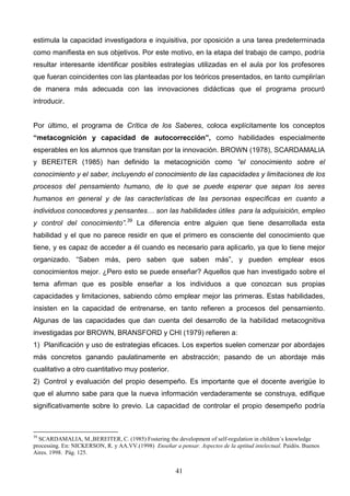 estimula la capacidad investigadora e inquisitiva, por oposición a una tarea predeterminada
como manifiesta en sus objetivos. Por este motivo, en la etapa del trabajo de campo, podría
resultar interesante identificar posibles estrategias utilizadas en el aula por los profesores
que fueran coincidentes con las planteadas por los teóricos presentados, en tanto cumplirían
de manera más adecuada con las innovaciones didácticas que el programa procuró
introducir.


Por último, el programa de Crítica de los Saberes, coloca explícitamente los conceptos
“metacognición y capacidad de autocorrección”, como habilidades especialmente
esperables en los alumnos que transitan por la innovación. BROWN (1978), SCARDAMALIA
y BEREITER (1985) han definido la metacognición como “el conocimiento sobre el
conocimiento y el saber, incluyendo el conocimiento de las capacidades y limitaciones de los
procesos del pensamiento humano, de lo que se puede esperar que sepan los seres
humanos en general y de las características de las personas específicas en cuanto a
individuos conocedores y pensantes… son las habilidades útiles para la adquisición, empleo
y control del conocimiento”.39 La diferencia entre alguien que tiene desarrollada esta
habilidad y el que no parece residir en que el primero es consciente del conocimiento que
tiene, y es capaz de acceder a él cuando es necesario para aplicarlo, ya que lo tiene mejor
organizado. “Saben más, pero saben que saben más”, y pueden emplear esos
conocimientos mejor. ¿Pero esto se puede enseñar? Aquellos que han investigado sobre el
tema afirman que es posible enseñar a los individuos a que conozcan sus propias
capacidades y limitaciones, sabiendo cómo emplear mejor las primeras. Estas habilidades,
insisten en la capacidad de entrenarse, en tanto refieren a procesos del pensamiento.
Algunas de las capacidades que dan cuenta del desarrollo de la habilidad metacognitiva
investigadas por BROWN, BRANSFORD y CHI (1979) refieren a:
1) Planificación y uso de estrategias eficaces. Los expertos suelen comenzar por abordajes
más concretos ganando paulatinamente en abstracción; pasando de un abordaje más
cualitativo a otro cuantitativo muy posterior.
2) Control y evaluación del propio desempeño. Es importante que el docente averigüe lo
que el alumno sabe para que la nueva información verdaderamente se construya, edifique
significativamente sobre lo previo. La capacidad de controlar el propio desempeño podría



39
  SCARDAMALIA, M.,BEREITER, C. (1985) Fostering the development of self-regulation in children´s knowledge
processing. En: NICKERSON, R. y AA.VV.(1998) Enseñar a pensar. Aspectos de la aptitud intelectual. Paidós. Buenos
Aires. 1998. Pág. 125.


                                                        41
 