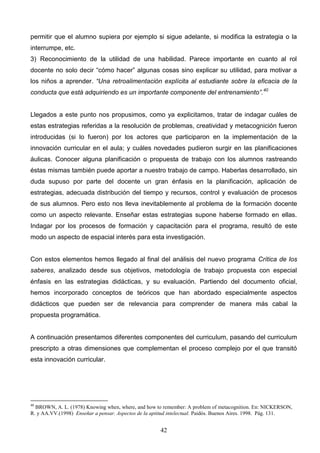 permitir que el alumno supiera por ejemplo si sigue adelante, si modifica la estrategia o la
interrumpe, etc.
3) Reconocimiento de la utilidad de una habilidad. Parece importante en cuanto al rol
docente no solo decir “cómo hacer” algunas cosas sino explicar su utilidad, para motivar a
los niños a aprender. “Una retroalimentación explícita al estudiante sobre la eficacia de la
conducta que está adquiriendo es un importante componente del entrenamiento”. 40


Llegados a este punto nos propusimos, como ya explicitamos, tratar de indagar cuáles de
estas estrategias referidas a la resolución de problemas, creatividad y metacognición fueron
introducidas (si lo fueron) por los actores que participaron en la implementación de la
innovación curricular en el aula; y cuáles novedades pudieron surgir en las planificaciones
áulicas. Conocer alguna planificación o propuesta de trabajo con los alumnos rastreando
éstas mismas también puede aportar a nuestro trabajo de campo. Haberlas desarrollado, sin
duda supuso por parte del docente un gran énfasis en la planificación, aplicación de
estrategias, adecuada distribución del tiempo y recursos, control y evaluación de procesos
de sus alumnos. Pero esto nos lleva inevitablemente al problema de la formación docente
como un aspecto relevante. Enseñar estas estrategias supone haberse formado en ellas.
Indagar por los procesos de formación y capacitación para el programa, resultó de este
modo un aspecto de espacial interés para esta investigación.


Con estos elementos hemos llegado al final del análisis del nuevo programa Crítica de los
saberes, analizado desde sus objetivos, metodología de trabajo propuesta con especial
énfasis en las estrategias didácticas, y su evaluación. Partiendo del documento oficial,
hemos incorporado conceptos de teóricos que han abordado especialmente aspectos
didácticos que pueden ser de relevancia para comprender de manera más cabal la
propuesta programática.


A continuación presentamos diferentes componentes del curriculum, pasando del curriculum
prescripto a otras dimensiones que complementan el proceso complejo por el que transitó
esta innovación curricular.




40
  BROWN, A. L. (1978) Knowing when, where, and how to remember: A problem of metacognition. En: NICKERSON,
R. y AA.VV.(1998) Enseñar a pensar. Aspectos de la aptitud intelectual. Paidós. Buenos Aires. 1998. Pág. 131.


                                                      42
 