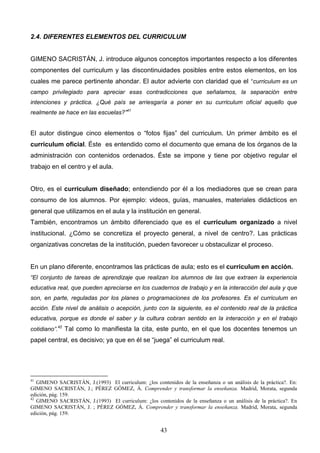 2.4. DIFERENTES ELEMENTOS DEL CURRICULUM


GIMENO SACRISTÁN, J. introduce algunos conceptos importantes respecto a los diferentes
componentes del curriculum y las discontinuidades posibles entre estos elementos, en los
cuales me parece pertinente ahondar. El autor advierte con claridad que el “curriculum es un
campo privilegiado para apreciar esas contradicciones que señalamos, la separación entre
intenciones y práctica. ¿Qué país se arriesgaría a poner en su curriculum oficial aquello que
realmente se hace en las escuelas?”41


El autor distingue cinco elementos o “fotos fijas” del curriculum. Un primer ámbito es el
curriculum oficial. Éste es entendido como el documento que emana de los órganos de la
administración con contenidos ordenados. Éste se impone y tiene por objetivo regular el
trabajo en el centro y el aula.


Otro, es el curriculum diseñado; entendiendo por él a los mediadores que se crean para
consumo de los alumnos. Por ejemplo: videos, guías, manuales, materiales didácticos en
general que utilizamos en el aula y la institución en general.
También, encontramos un ámbito diferenciado que es el curriculum organizado a nivel
institucional. ¿Cómo se concretiza el proyecto general, a nivel de centro?. Las prácticas
organizativas concretas de la institución, pueden favorecer u obstaculizar el proceso.


En un plano diferente, encontramos las prácticas de aula; esto es el curriculum en acción.
“El conjunto de tareas de aprendizaje que realizan los alumnos de las que extraen la experiencia
educativa real, que pueden apreciarse en los cuadernos de trabajo y en la interacción del aula y que
son, en parte, reguladas por los planes o programaciones de los profesores. Es el curriculum en
acción. Este nivel de análisis o acepción, junto con la siguiente, es el contenido real de la práctica
educativa, porque es donde el saber y la cultura cobran sentido en la interacción y en el trabajo
cotidiano”.42 Tal como lo manifiesta la cita, este punto, en el que los docentes tenemos un
papel central, es decisivo; ya que en él se “juega” el curriculum real.




41
   GIMENO SACRISTÁN, J.(1993) El curriculum: ¿los contenidos de la enseñanza o un análisis de la práctica?. En:
GIMENO SACRISTÁN, J.; PÉREZ GÓMEZ, Á. Comprender y transformar la enseñanza. Madrid, Morata, segunda
edición, pág. 159.
42
   GIMENO SACRISTÁN, J.(1993) El curriculum: ¿los contenidos de la enseñanza o un análisis de la práctica?. En
GIMENO SACRISTÁN, J. ; PÉREZ GÓMEZ, Á. Comprender y transformar la enseñanza. Madrid, Morata, segunda
edición, pág. 159.


                                                      43
 