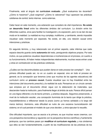 Finalmente, está el ángulo del curriculum evaluado. ¿Qué evaluamos los docentes?
¿Cómo lo hacemos? ¿Qué exigimos? ¿Cómo lo valoramos? Aquí aparecen las prácticas
cotidianas de control, tanto internas como externas.


Cabe hacer en este momento, una aclaración que considero de vital importancia. No existe
un desarrollo lineal entre los diferentes ámbitos del curriculum. La división entre los
diferentes cuadros, sirve para facilitar la investigación y la exposición, pero no se dan de ese
modo en la realidad. La realidad es muy compleja, multiforme, y cambiante, siendo imposible
visualizar cada momento por separado. No existe, en ella, una relación causal entre
intenciones y prácticas.


En segundo término, y muy relacionado con el primer aspecto, cabe inferirse que cada
espacio descrito guarda cierta autonomía del resto, persiguiendo objetivos propios. Por esto
motivo, es que podemos visualizar dependencias e incoherencias en el proceso, en cuanto a
su funcionamiento. Al haber metas independientes relativamente, muchas veces entran unas
y otras en contradicción en las prácticas cotidianas.


¿Cuáles son las discontinuidades que pueden darse en este proceso tan complejo?. Una
primera dificultad puede ser, no en un cuadro en especial, sino en todo el proceso en
general, es la concepción que tenemos (creo que muchos de los agentes educativos) del
curriculum como un proceso causal. Cuesta visualizar que no hay linealidad entre las
intenciones (del documento prescrito) y la realidad de aula. Pensamos en un círculo cerrado
que empieza por el documento oficial, sigue con la elaboración de materiales, que
descienden hasta la institución, para finalmente llegar al ámbito de aula. Parece difícil pensar
en una lógica diferente a la de teoría primero, y práctica después. Seguimos preservando, a
nivel de la institución escolar, una concepción iluminista de la teoría que dirige la práctica,
imposibilitándonos a reflexionar desde la praxis (como ya hemos señalado a lo largo del
marco teórico). Asimismo, esta dificultad se nutre de una excesiva burocratización del
sistema; en el cual persiste el modelo de que unos deciden, y otros ejecutan lo resuelto.


Otra dificultad importante, que se asocia a la primera, es que muchas veces creemos, con
una perspectiva tecnocrática (y siguiendo con la perspectiva técnico-científica) y fuertemente
jerárquica, que los cambios pasan por modificar el curriculum regulado, y nos olvidamos
que ellos se dan fundamentalmente, a partir de las modificaciones de las prácticas de los



                                              44
 