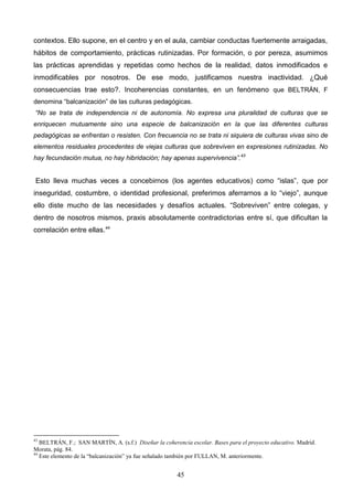 contextos. Ello supone, en el centro y en el aula, cambiar conductas fuertemente arraigadas,
hábitos de comportamiento, prácticas rutinizadas. Por formación, o por pereza, asumimos
las prácticas aprendidas y repetidas como hechos de la realidad, datos inmodificados e
inmodificables por nosotros. De ese modo, justificamos nuestra inactividad. ¿Qué
consecuencias trae esto?. Incoherencias constantes, en un fenómeno que BELTRÁN, F
denomina “balcanización” de las culturas pedagógicas.
“No se trata de independencia ni de autonomía. No expresa una pluralidad de culturas que se
enriquecen mutuamente sino una especie de balcanización en la que las diferentes culturas
pedagógicas se enfrentan o resisten. Con frecuencia no se trata ni siquiera de culturas vivas sino de
elementos residuales procedentes de viejas culturas que sobreviven en expresiones rutinizadas. No
hay fecundación mutua, no hay hibridación; hay apenas supervivencia”.43


 Esto lleva muchas veces a concebirnos (los agentes educativos) como “islas”, que por
inseguridad, costumbre, o identidad profesional, preferimos aferrarnos a lo “viejo”, aunque
ello diste mucho de las necesidades y desafíos actuales. “Sobreviven” entre colegas, y
dentro de nosotros mismos, praxis absolutamente contradictorias entre sí, que dificultan la
correlación entre ellas.44




43
   BELTRÁN, F.; SAN MARTÍN, A. (s.f.) Diseñar la coherencia escolar. Bases para el proyecto educativo. Madrid.
Morata, pág. 84.
44
   Este elemento de la “balcanización” ya fue señalado también por FULLAN, M. anteriormente.


                                                       45
 
