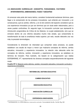 2.5. INNOVACIÓN CURRICULAR: CONCEPTO, PARADIGMAS, FACTORES
        INTERVINIENTES, DIMENSIONES, FASES Y DESAFÍOS


Al comenzar esta parte del marco teórico, considero fundamental esclarecer términos, para
llegar a la comprensión de los procesos innovadores: qué entiendo por innovación y en
consecuencia, qué es cambio, reforma, y en el otro extremo del espectro considerar qué es
una experiencia innovadora ya que son términos que sin duda están relacionados, pero a
veces pueden confundirse. En segundo lugar, la innovación curricular que representó la
introducción programática de Crítica de los Saberes, no surgió aisladamente, sino que se
enmarcó dentro de una reforma educativa mucho más amplia, que comprometía la
transformación de toda la enseñanza media superior; por esto, resulta relevante una vez
más, la precisión terminológica.


Considerando la dimensión de intensidad que comportan estos procesos, se puede
establecer una escala de mayor a menor que implicaría conceptos de reforma, cambio
educativo, innovación y experiencia innovadora. La relación más relevante entre los
conceptos de reforma, cambio, innovación y experiencia innovadora, se establece en
términos de inclusión. Para ilustrarlo, me basaré en la categorización que realiza
ESTEBARANZ, A45, representando los diversos conceptos esquemáticamente del siguiente
modo:
Cuadro Nº 4. Relación entre reforma, cambio, innovación educativa, innovación curricular y
experiencia innovadora.


                                         REFORMA DEL SISTEMA EDUCATIVO



                                                   CAMBIO EDUCATIVO



                                                INNOVACIÓN EDUCATIVA



                                               INNOVACIÓN CURRICULAR



                                               EXPERIENCIA INNOVADORA

45
     ESTEBARANZ, A. (1999) Didáctica e innovación curricular. Universidad de Sevilla. Sevilla. Pág. 448


                                                           46
 