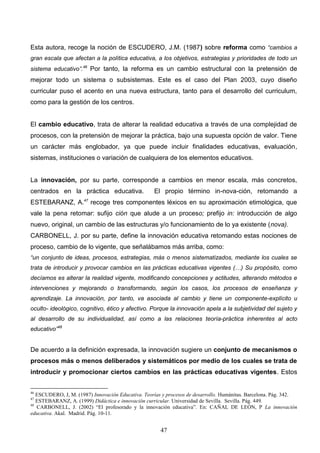 Esta autora, recoge la noción de ESCUDERO, J.M. (1987) sobre reforma como “cambios a
gran escala que afectan a la política educativa, a los objetivos, estrategias y prioridades de todo un
sistema educativo”.46 Por tanto, la reforma es un cambio estructural con la pretensión de
mejorar todo un sistema o subsistemas. Este es el caso del Plan 2003, cuyo diseño
curricular puso el acento en una nueva estructura, tanto para el desarrollo del curriculum,
como para la gestión de los centros.


El cambio educativo, trata de alterar la realidad educativa a través de una complejidad de
procesos, con la pretensión de mejorar la práctica, bajo una supuesta opción de valor. Tiene
un carácter más englobador, ya que puede incluir finalidades educativas, evaluación,
sistemas, instituciones o variación de cualquiera de los elementos educativos.


La innovación, por su parte, corresponde a cambios en menor escala, más concretos,
centrados en la práctica educativa.                 El propio término in-nova-ción, retomando a
ESTEBARANZ, A.47 recoge tres componentes léxicos en su aproximación etimológica, que
vale la pena retomar: sufijo ción que alude a un proceso; prefijo in: introducción de algo
nuevo, original, un cambio de las estructuras y/o funcionamiento de lo ya existente (nova).
CARBONELL, J. por su parte, define la innovación educativa retomando estas nociones de
proceso, cambio de lo vigente, que señalábamos más arriba, como:
“un conjunto de ideas, procesos, estrategias, más o menos sistematizados, mediante los cuales se
trata de introducir y provocar cambios en las prácticas educativas vigentes (…) Su propósito, como
decíamos es alterar la realidad vigente, modificando concepciones y actitudes, alterando métodos e
intervenciones y mejorando o transformando, según los casos, los procesos de enseñanza y
aprendizaje. La innovación, por tanto, va asociada al cambio y tiene un componente-explícito u
oculto- ideológico, cognitivo, ético y afectivo. Porque la innovación apela a la subjetividad del sujeto y
al desarrollo de su individualidad, así como a las relaciones teoría-práctica inherentes al acto
educativo”48


De acuerdo a la definición expresada, la innovación sugiere un conjunto de mecanismos o
procesos más o menos deliberados y sistemáticos por medio de los cuales se trata de
introducir y promocionar ciertos cambios en las prácticas educativas vigentes. Estos


46
   ESCUDERO, J, M. (1987) Innovación Educativa. Teorías y procesos de desarrollo. Humánitas. Barcelona. Pág. 342.
47
   ESTEBARANZ, A. (1999) Didáctica e innovación curricular. Universidad de Sevilla. Sevilla. Pág. 449.
48
   CARBONELL, J. (2002) “El profesorado y la innovación educativa”. En: CAÑAL DE LEÓN, P La innovación
educativa. Akal. Madrid. Pág. 10-11.


                                                       47
 
