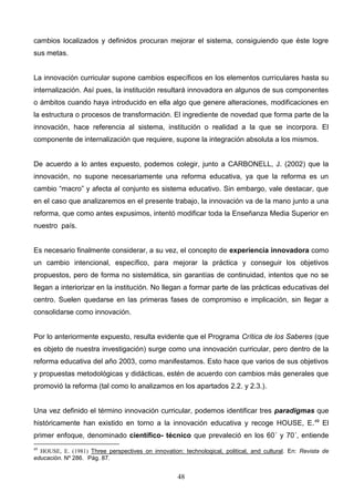 cambios localizados y definidos procuran mejorar el sistema, consiguiendo que éste logre
sus metas.


La innovación curricular supone cambios específicos en los elementos curriculares hasta su
internalización. Así pues, la institución resultará innovadora en algunos de sus componentes
o ámbitos cuando haya introducido en ella algo que genere alteraciones, modificaciones en
la estructura o procesos de transformación. El ingrediente de novedad que forma parte de la
innovación, hace referencia al sistema, institución o realidad a la que se incorpora. El
componente de internalización que requiere, supone la integración absoluta a los mismos.


De acuerdo a lo antes expuesto, podemos colegir, junto a CARBONELL, J. (2002) que la
innovación, no supone necesariamente una reforma educativa, ya que la reforma es un
cambio “macro” y afecta al conjunto es sistema educativo. Sin embargo, vale destacar, que
en el caso que analizaremos en el presente trabajo, la innovación va de la mano junto a una
reforma, que como antes expusimos, intentó modificar toda la Enseñanza Media Superior en
nuestro país.


Es necesario finalmente considerar, a su vez, el concepto de experiencia innovadora como
un cambio intencional, específico, para mejorar la práctica y conseguir los objetivos
propuestos, pero de forma no sistemática, sin garantías de continuidad, intentos que no se
llegan a interiorizar en la institución. No llegan a formar parte de las prácticas educativas del
centro. Suelen quedarse en las primeras fases de compromiso e implicación, sin llegar a
consolidarse como innovación.


Por lo anteriormente expuesto, resulta evidente que el Programa Crítica de los Saberes (que
es objeto de nuestra investigación) surge como una innovación curricular, pero dentro de la
reforma educativa del año 2003, como manifestamos. Esto hace que varios de sus objetivos
y propuestas metodológicas y didácticas, estén de acuerdo con cambios más generales que
promovió la reforma (tal como lo analizamos en los apartados 2.2. y 2.3.).


Una vez definido el término innovación curricular, podemos identificar tres paradigmas que
históricamente han existido en torno a la innovación educativa y recoge HOUSE, E. 49 El
primer enfoque, denominado científico- técnico que prevaleció en los 60´ y 70´, entiende
49
  HOUSE, E. (1981) Three perspectives on innovation: technological, political, and cultural. En: Revista de
educación. Nº 286. Pág. 87.


                                                    48
 