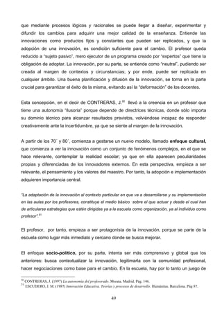 que mediante procesos lógicos y racionales se puede llegar a diseñar, experimentar y
difundir los cambios para adquirir una mejor calidad de la enseñanza. Entiende las
innovaciones como productos fijos y constantes que pueden ser replicados, y que la
adopción de una innovación, es condición suficiente para el cambio. El profesor queda
reducido a “sujeto pasivo”, mero ejecutor de un programa creado por “expertos” que tiene la
obligación de adoptar. La innovación, por su parte, se entiende como “neutral”, pudiendo ser
creada al margen de contextos y circunstancias; y por ende, puede ser replicada en
cualquier ámbito. Una buena planificación y difusión de la innovación, se torna en la parte
crucial para garantizar el éxito de la misma, evitando así la “deformación” de los docentes.


Esta concepción, en el decir de CONTRERAS, J.50 llevó a la creencia en un profesor que
tiene una autonomía “ilusoria” porque depende de directrices técnicas, donde sólo importa
su dominio técnico para alcanzar resultados previstos, volviéndose incapaz de responder
creativamente ante la incertidumbre, ya que se siente al margen de la innovación.


A partir de los 70´ y 80´, comienza a gestarse un nuevo modelo, llamado enfoque cultural,
que comienza a ver la innovación como un conjunto de fenómenos complejos, en el que se
hace relevante, contemplar la realidad escolar; ya que en ella aparecen peculiaridades
propias y diferenciadas de los innovadores externos. En esta perspectiva, empieza a ser
relevante, el pensamiento y los valores del maestro. Por tanto, la adopción e implementación
adquieren importancia central.


“La adaptación de la innovación al contexto particular en que va a desarrollarse y su implementación
en las aulas por los profesores, constituye el medio básico sobre el que actuar y desde el cual han
de articularse estrategias que estén dirigidas ya a la escuela como organización, ya al individuo como
profesor”.51


El profesor, por tanto, empieza a ser protagonista de la innovación, porque se parte de la
escuela como lugar más inmediato y cercano donde se busca mejorar.


El enfoque socio-político, por su parte, intenta ser más comprensivo y global que los
anteriores: busca contextualizar la innovación, legitimarla con la comunidad profesional,
hacer negociaciones como base para el cambio. En la escuela, hay por lo tanto un juego de

50
     CONTRERAS, J. (1997) La autonomía del profesorado. Morata. Madrid. Pág. 146.
51
     ESCUDERO, J. M. (1987) Innovación Educativa. Teorías y procesos de desarrollo. Humánitas. Barcelona. Pág 87.


                                                           49
 