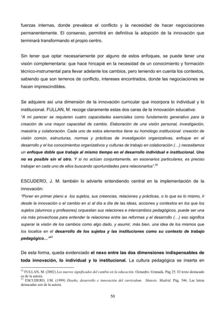 fuerzas internas, donde prevalece el conflicto y la necesidad de hacer negociaciones
permanentemente. El consenso, permitirá en definitiva la adopción de la innovación que
terminará transformando el propio centro.


Sin tener que optar necesariamente por alguno de estos enfoques, se puede tener una
visión complementaria: que hace hincapié en la necesidad de un conocimiento y formación
técnico-instrumental para llevar adelante los cambios, pero teniendo en cuenta los contextos,
sabiendo que son terrenos de conflicto, intereses encontrados, donde las negociaciones se
hacen imprescindibles.


Se adquiere así una dimensión de la innovación curricular que incorpora lo individual y lo
institucional. FULLAN, M. recoge claramente estas dos caras de la innovación educativa:
“A mi parecer se requieren cuatro capacidades esenciales como fundamento generativo para la
creación de una mayor capacidad de cambio. Elaboración de una visión personal, investigación,
maestría y colaboración. Cada uno de estos elementos tiene su homólogo institucional: creación de
visión común, estructuras, normas y prácticas de investigación organizativas, enfoque en el
desarrollo y el los conocimientos organizativos y culturas de trabajo en colaboración (…) necesitamos
un enfoque doble que trabaje al mismo tiempo en el desarrollo individual e institucional. Uno
no es posible sin el otro. Y si no actúan conjuntamente, en escenarios particulares, es preciso
trabajar en cada uno de ellos buscando oportunidades para relacionarlos”.52


ESCUDERO, J. M. también lo advierte entendiendo central en la implementación de la
innovación:
“Poner en primer plano a los sujetos, sus creencias, relaciones y prácticas, o lo que es lo mismo, ir
desde la innovación o el cambio en sí al día a día de las ideas, acciones y contextos en los que los
sujetos (alumnos y profesores) orquestan sus relaciones e intercambios pedagógicos, puede ser una
vía más provechosa para entender la relaciones entre las reformas y el desarrollo (…) eso significa
superar la visión de los cambios como algo dado, y asumir, más bien, una idea de los mismos que
los localice en el desarrollo de los sujetos y las instituciones como su contexto de trabajo
pedagógico…”53


De esta forma, queda evidenciado el nexo entre las dos dimensiones indispensables de
toda innovación, lo individual y lo institucional. La cultura pedagógica se inserta en

52
   FULLAN, M. (2002) Los nuevos significados del cambio en la educación. Octaedro. Granada. Pág 25. El texto destacado
es de la autora.
53
   ESCUDERO, J.M. (1999) Diseño, desarrollo e innovación del curriculum. Síntesis. Madrid. Pág. 346. Las letras
destacadas son de la autora.


                                                         50
 