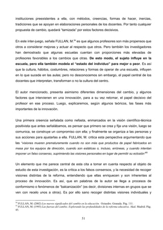 instituciones preexistentes a ella, con métodos, creencias, formas de hacer, inercias,
tradiciones que se apoyan en elaboraciones personales de los docentes. Por tanto cualquier
propuesta de cambio, quedará “tamizada” por estos factores decisivos.


En este inter-juego, señala FULLAN, M.54 es que algunos profesores son más propensos que
otros a considerar mejoras y actuar al respecto que otros. Pero también los investigadores
han demostrado que algunas escuelas cuentan con proporciones más elevadas de
profesores favorables a los cambios que otras. De esto modo, el sujeto influye en la
escuela, pero ella también modela el “estado del individuo” para mejor o peor. Es así
que la cultura, hábitos, costumbres, relaciones y formas de operar de una escuela, influyen
en lo que sucede en las aulas; pero no desconocemos sin embargo, el papel central de los
docentes que interpretan, transforman o no la cultura del centro.


El autor mencionado, presenta asimismo diferentes dimensiones del cambio, y algunos
factores que intervienen en una innovación, para a su vez retomar, el papel decisivo del
profesor en ese proceso. Luego, explicaremos, según algunos teóricos, las fases más
importantes de la innovación.


Una primera creencia señalada como nefasta, enmarcados en la visión científico-técnica
positivista que antes señalábamos, es pensar que primero se crea y fija una visión, luego se
comunica, se construye un compromiso con ella; y finalmente se organiza a las personas y
sus acciones para ajustarlas a ella. FULLAN, M. critica esta perspectiva argumentando que
las “visiones mueren prematuramente cuando no son más que productos de papel fabricados en
masa por los equipos de dirección, cuando son estáticas o, incluso, erróneas, y cuando intentan
imponer un falso consenso, suprimiendo las visiones personales en lugar de permitir su eclosión”55


Un elemento que me parece central de esta cita a tomar en cuenta respecto al objeto de
estudio de esta investigación, es la crítica a los falsos consensos, y la necesidad de recoger
visiones distintas de la reforma, entendiendo que ellas enriquecen y son inherentes al
proceso de innovación. Es así, que en palabras de la autor se llega a procesos de
conformismo o fenómenos de “balcanización” (es decir, divisiones internas en grupos que se
ven con recelo unos a otros). Es por ello sano recoger distintas visiones individuales y

54
  FULLAN, M. (2002) Los nuevos significados del cambio en la educación. Octaedro. Granada. Pág. 111.
55
  FULLAN, M. (1993) Las fuerzas del cambio. Explorando las profundidades de la reforma educativa. Akal. Madrid. Pág.
45.


                                                        51
 
